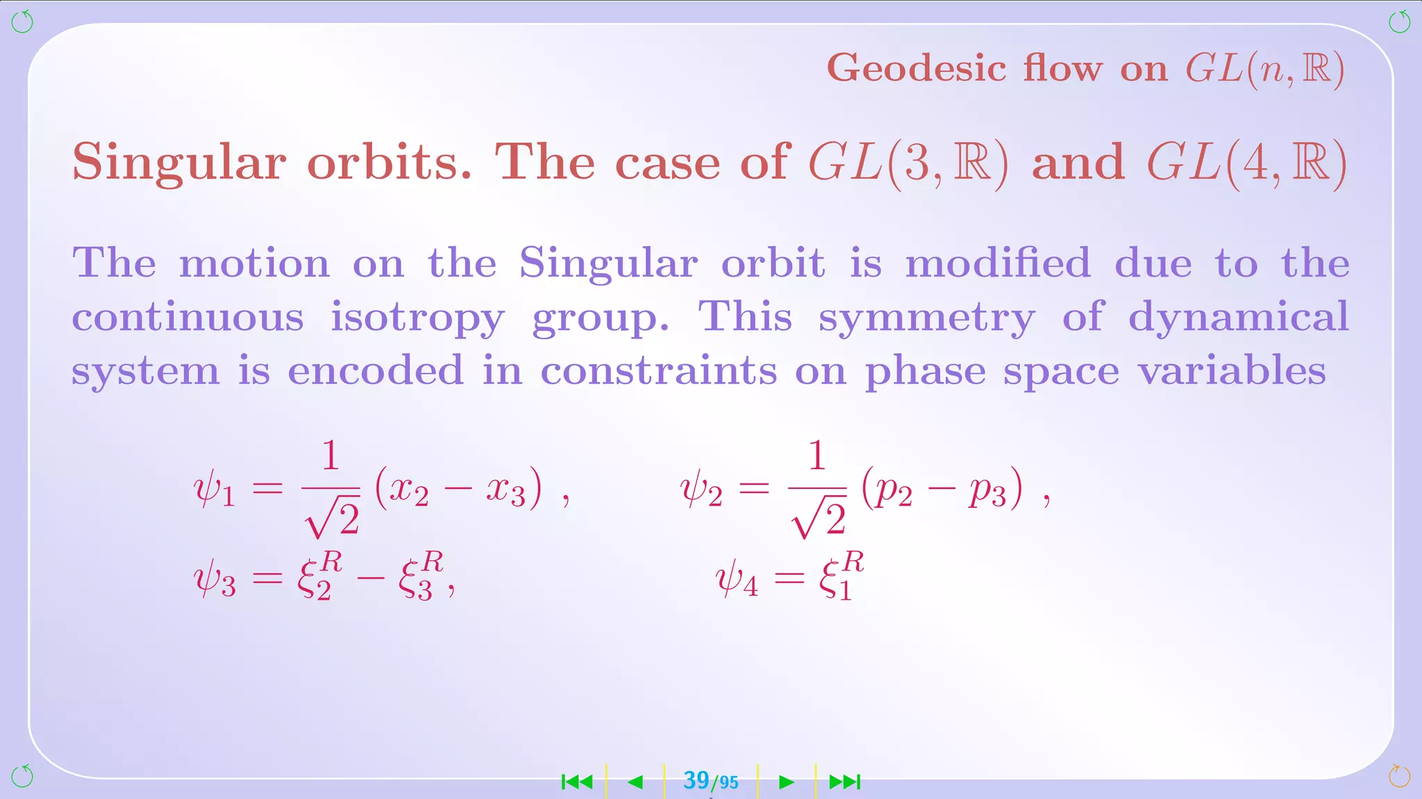 Geodesic ﬂow on GL(n, R)

Singular orbits. The case of GL(3, R) and GL(4, R)
The motion on the Singular orbit is modiﬁed due to the
continuous isotropy group. This symmetry of dynamical
system is encoded in constraints on phase space variables
           1                     1
     ψ1 = √ (x2 − x3 ) ,   ψ2 = √ (p2 − p3 ) ,
            2                     2
           R    R                  R
     ψ3 = ξ2 − ξ3 ,         ψ4 = ξ1



                       ´   39/95   ¹
 
