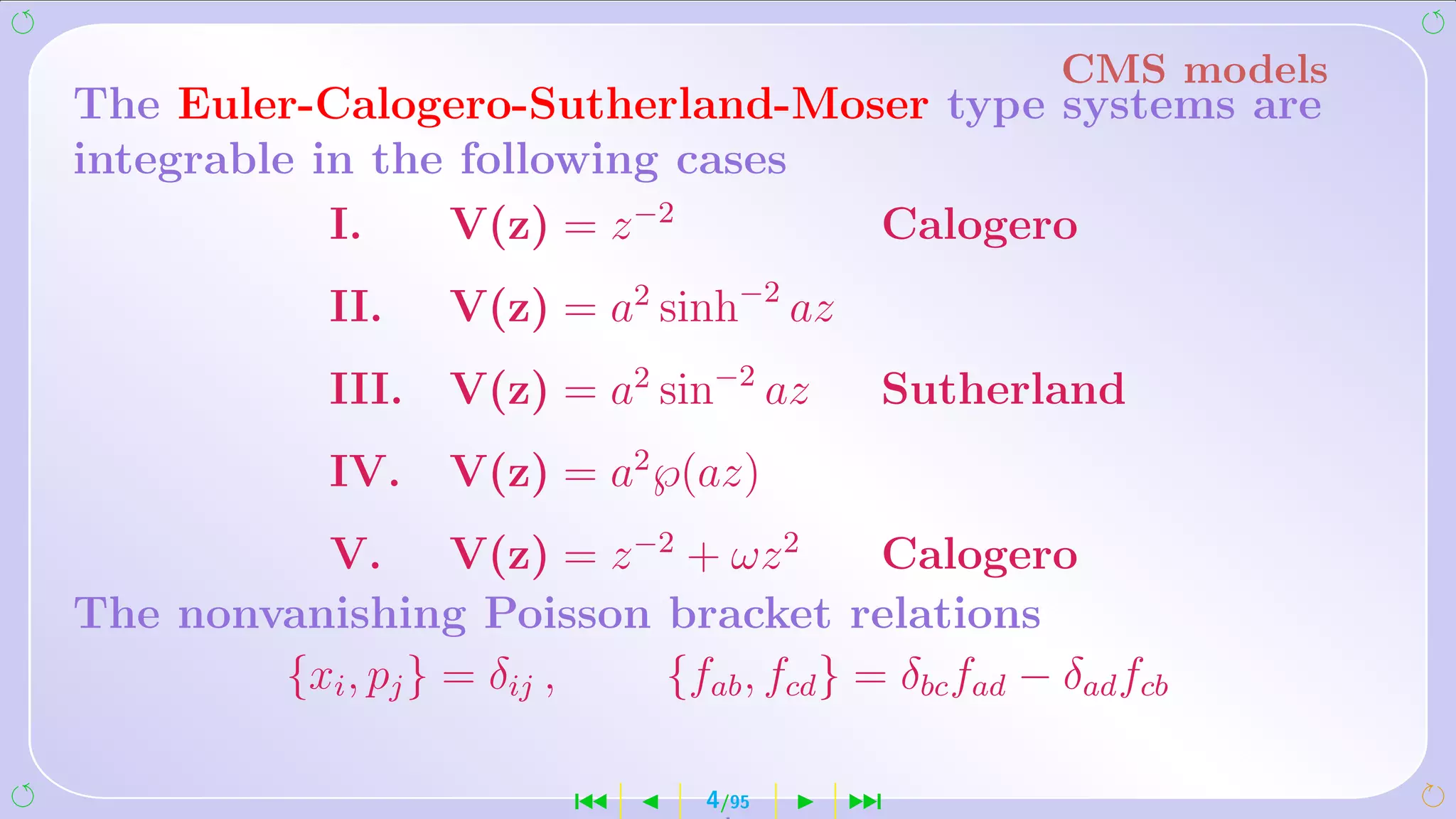 CMS models
The Euler-Calogero-Sutherland-Moser type systems are
integrable in the following cases
            I.   V(z) = z −2      Calogero
             II.    V(z) = a2 sinh−2 az
             III.   V(z) = a2 sin−2 az     Sutherland
             IV.    V(z) = a2 ℘(az)
          V. V(z) = z −2 + ωz 2          Calogero
The nonvanishing Poisson bracket relations
        {xi , pj } = δij , {fab , fcd } = δbc fad − δad fcb

                           ´      4/95    ¹
 