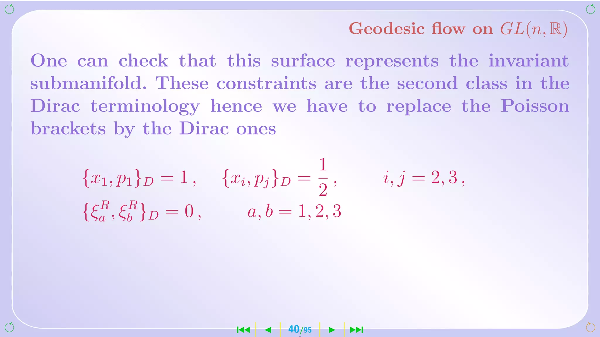 Geodesic ﬂow on GL(n, R)
One can check that this surface represents the invariant
submanifold. These constraints are the second class in the
Dirac terminology hence we have to replace the Poisson
brackets by the Dirac ones
                                      1
     {x1 , p1 }D = 1 ,   {xi , pj }D =   ,       i, j = 2, 3 ,
                                      2
       R R
     {ξa , ξb }D = 0 ,      a, b = 1, 2, 3




                           ´      40/95      ¹
 