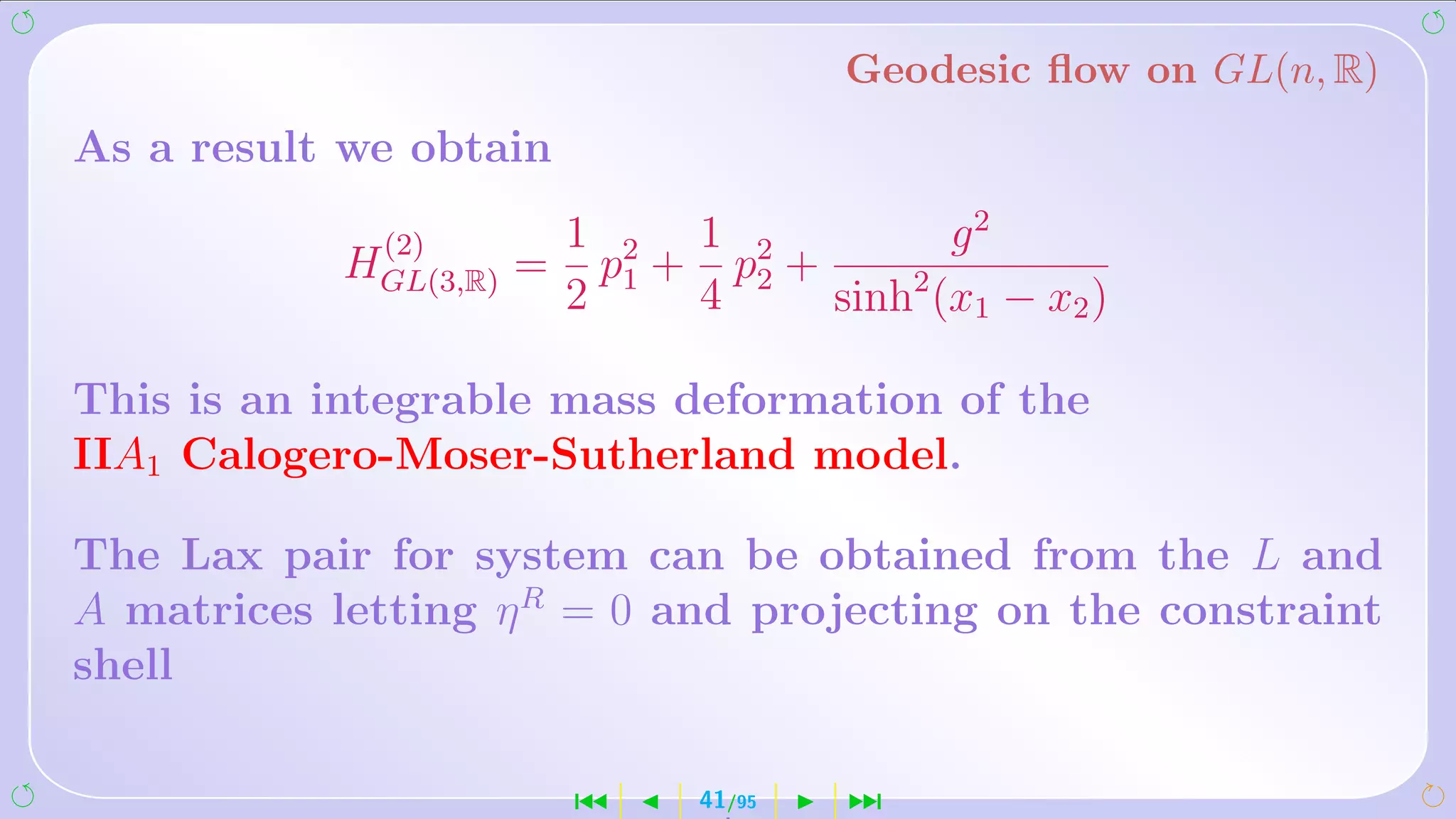 Geodesic ﬂow on GL(n, R)
As a result we obtain

             (2)         1 2 1 2            g2
            HGL(3,R) =     p1 + p2 +
                         2     4     sinh2 (x1 − x2 )

This is an integrable mass deformation of the
IIA1 Calogero-Moser-Sutherland model.

The Lax pair for system can be obtained from the L and
A matrices letting η R = 0 and projecting on the constraint
shell

                         ´     41/95   ¹
 