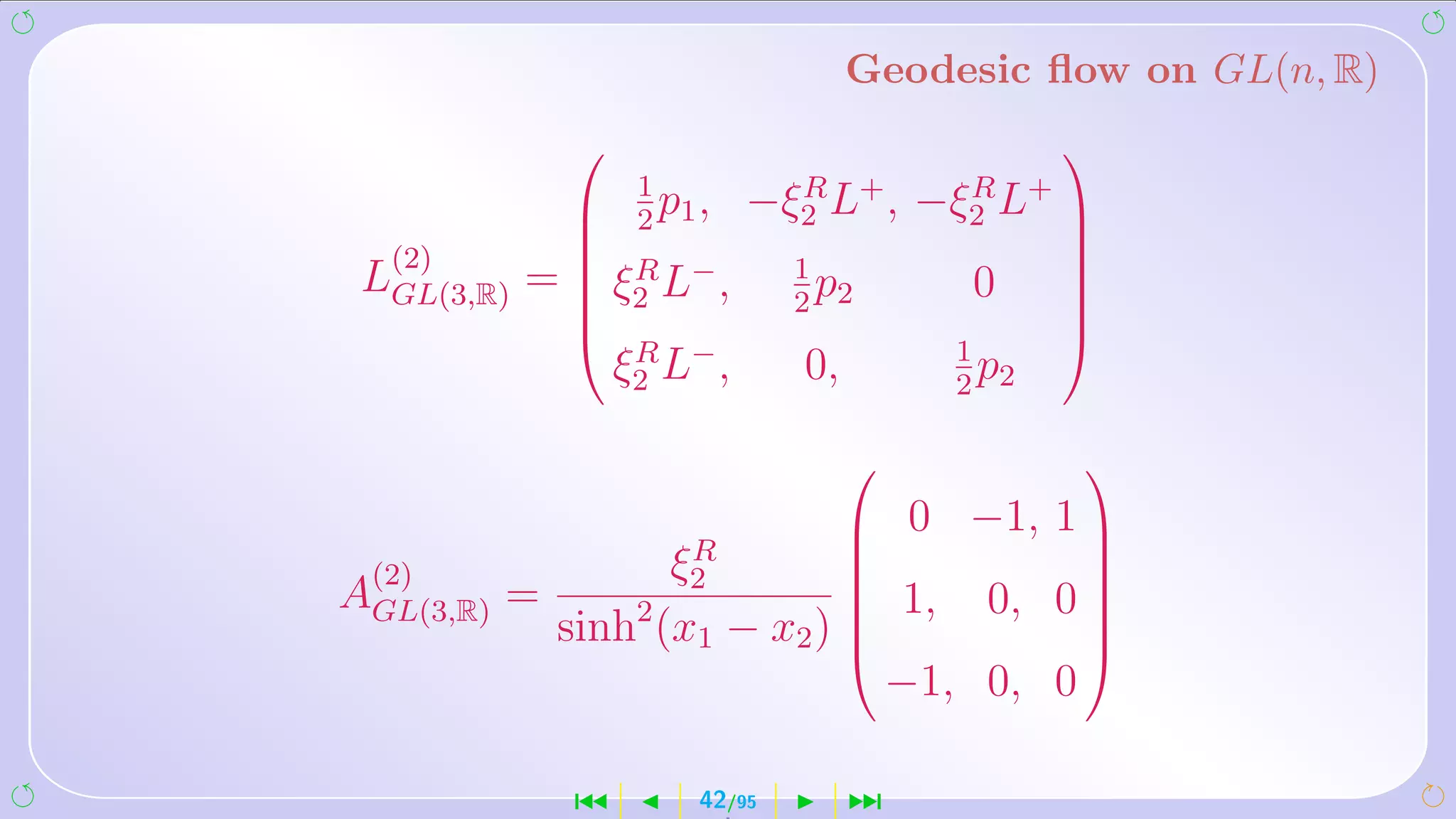 Geodesic ﬂow on GL(n, R)
                                                  
                     1
                      p,
                     2 1
                                R
                              −ξ2 L+ ,      R
                                          −ξ2 L+   
                                                  
  (2)            R −            1
 LGL(3,R)   =    ξ2 L ,           p
                                 2 2
                                            0
                                                   
                                                   
                                                  
                                                  
                    ξ2 L− ,
                     R
                                 0,        1
                                             p
                                           2 2

                                                  
                                       0 −1, 1 
                    R
 (2)               ξ2                  
AGL(3,R) =                    1, 0, 0 
                                       
                 2
             sinh (x1 − x2 ) 
                                       
                                        
                               −1, 0, 0

                ´        42/95        ¹
 