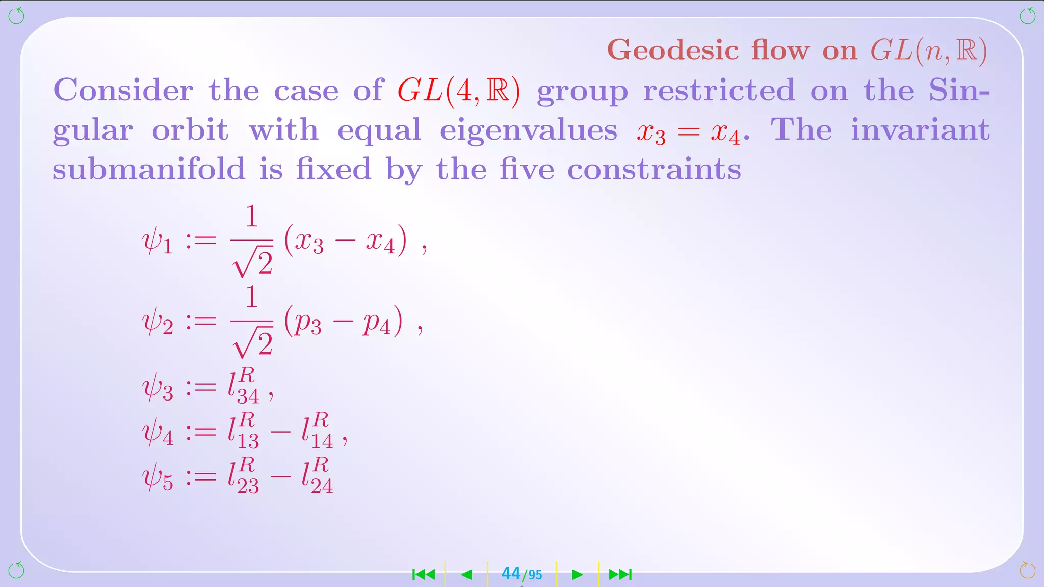 Geodesic ﬂow on GL(n, R)
Consider the case of GL(4, R) group restricted on the Sin-
gular orbit with equal eigenvalues x3 = x4 . The invariant
submanifold is ﬁxed by the ﬁve constraints
             1
     ψ1 := √ (x3 − x4 ) ,
              2
             1
     ψ2 := √ (p3 − p4 ) ,
              2
            R
     ψ3 := l34 ,
            R     R
     ψ4 := l13 − l14 ,
            R     R
     ψ5 := l23 − l24

                      ´    44/95   ¹
 