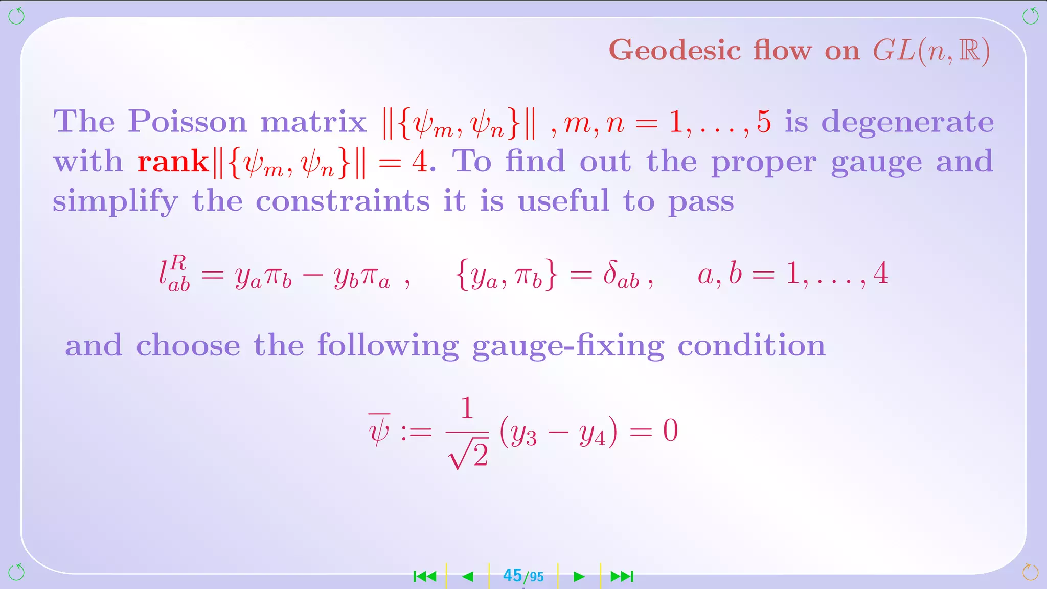 Geodesic ﬂow on GL(n, R)

The Poisson matrix {ψm , ψn } , m, n = 1, . . . , 5 is degenerate
with rank {ψm , ψn } = 4. To ﬁnd out the proper gauge and
simplify the constraints it is useful to pass
        R
       lab = ya πb − yb πa ,       {ya , πb } = δab ,   a, b = 1, . . . , 4

and choose the following gauge-ﬁxing condition
                              1
                        ψ := √ (y3 − y4 ) = 0
                               2


                               ´       45/95    ¹
 