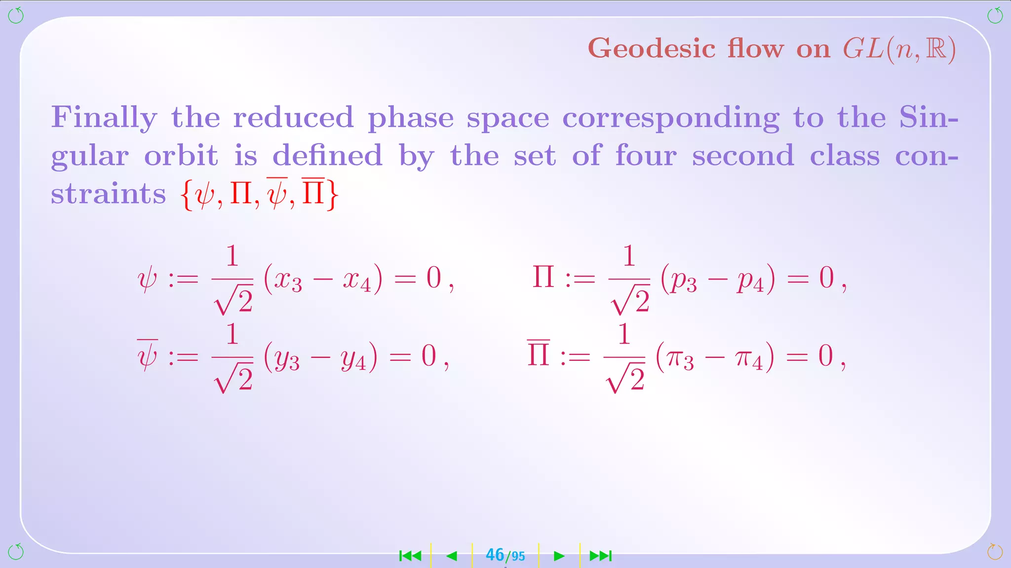 Geodesic ﬂow on GL(n, R)

Finally the reduced phase space corresponding to the Sin-
gular orbit is deﬁned by the set of four second class con-
straints {ψ, Π, ψ, Π}
          1                                  1
     ψ := √ (x3 − x4 ) = 0 ,           Π := √ (p3 − p4 ) = 0 ,
           2                                  2
          1                                 1
     ψ := √ (y3 − y4 ) = 0 ,           Π := √ (π3 − π4 ) = 0 ,
           2                                  2




                       ´       46/95       ¹
 