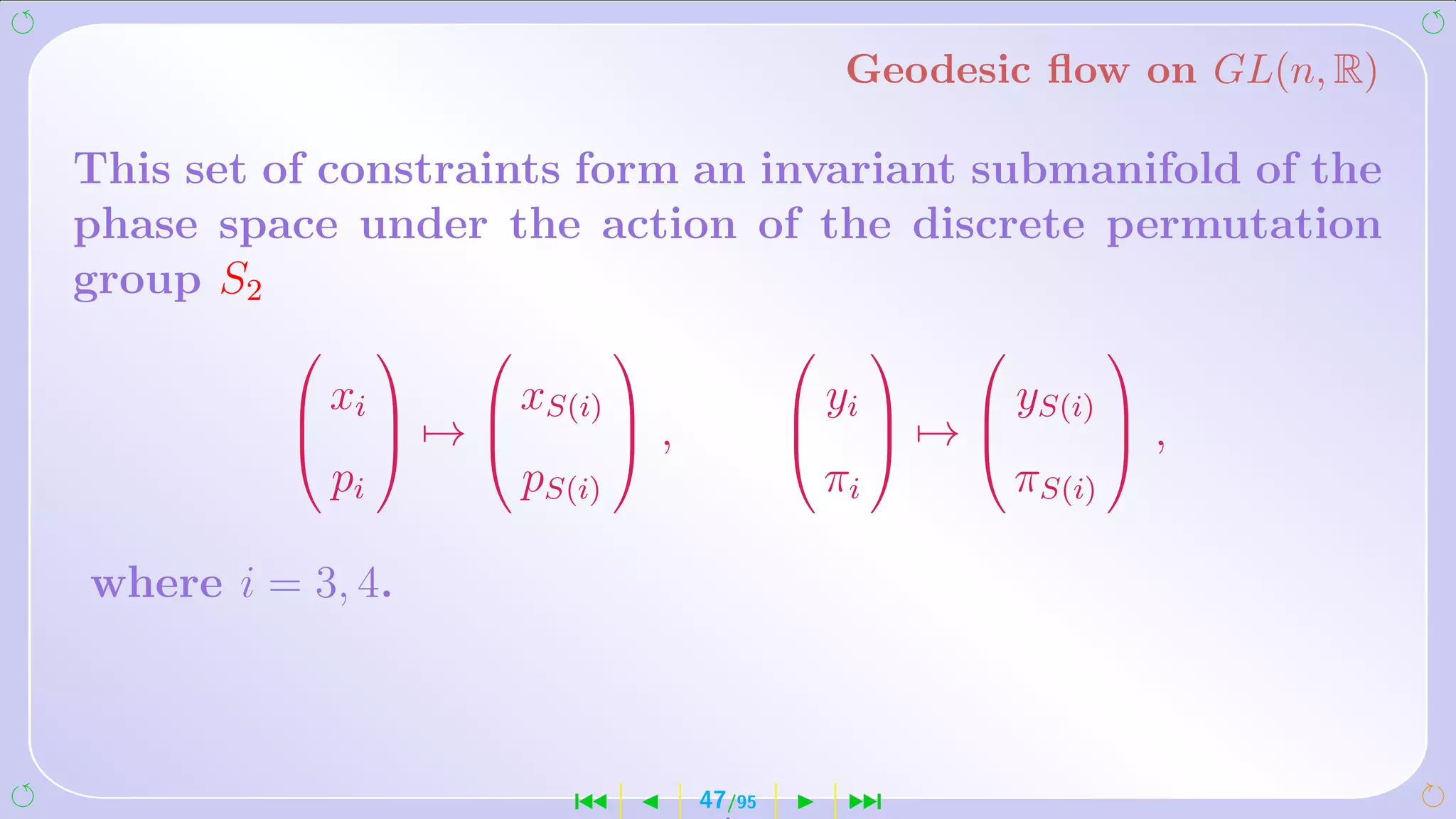 Geodesic ﬂow on GL(n, R)

This set of constraints form an invariant submanifold of the
phase space under the action of the discrete permutation
group S2
                                                                      
          xi          xS(i)                     yi          yS(i) 
                    →              ,                      →              ,
             pi            pS(i)                       πi            πS(i)

where i = 3, 4.



                              ´            47/95        ¹
 
