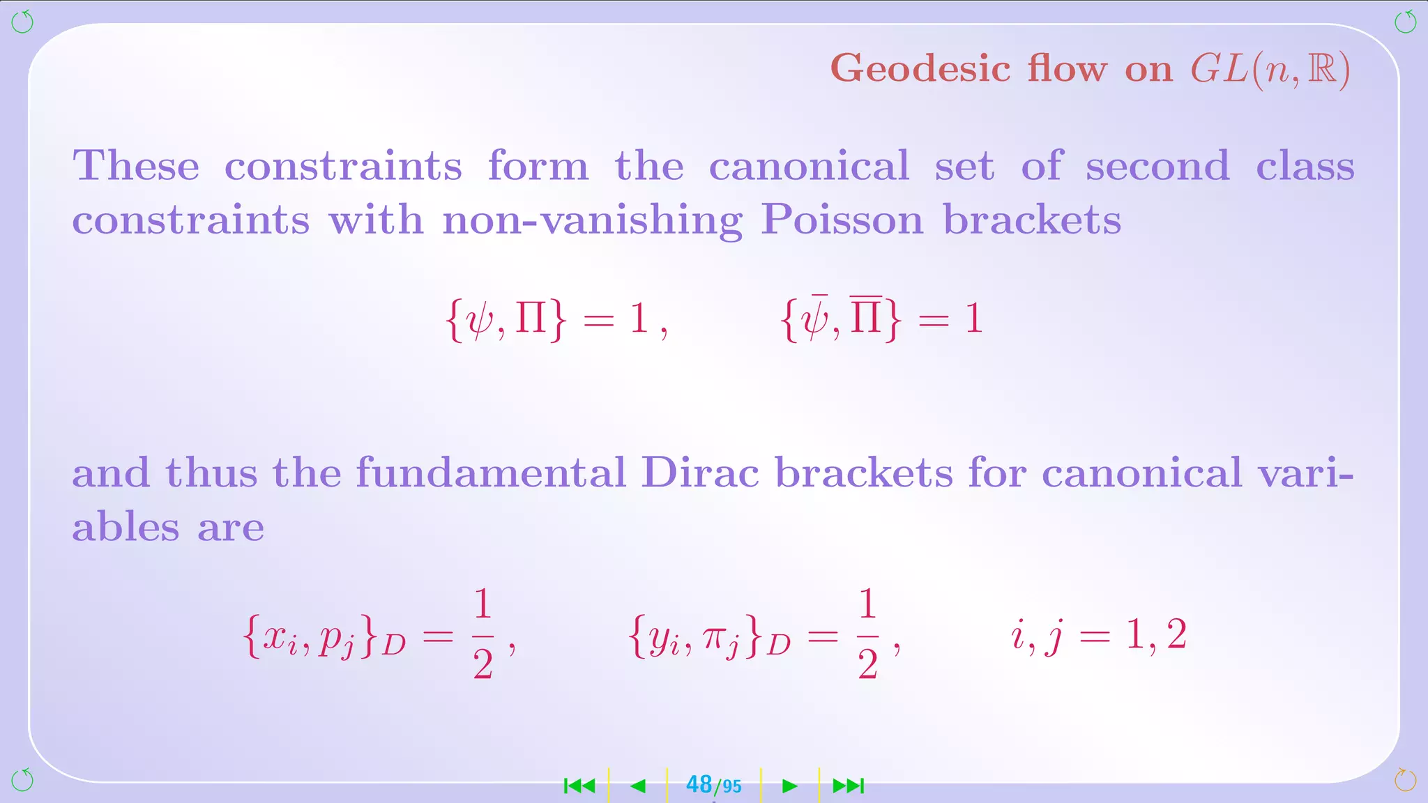 Geodesic ﬂow on GL(n, R)

These constraints form the canonical set of second class
constraints with non-vanishing Poisson brackets

                   {ψ, Π} = 1 ,              ¯
                                            {ψ, Π} = 1


and thus the fundamental Dirac brackets for canonical vari-
ables are
                       1                         1
       {xi , pj }D =     ,       {yi , πj }D =     ,     i, j = 1, 2
                       2                         2

                             ´      48/95     ¹
 