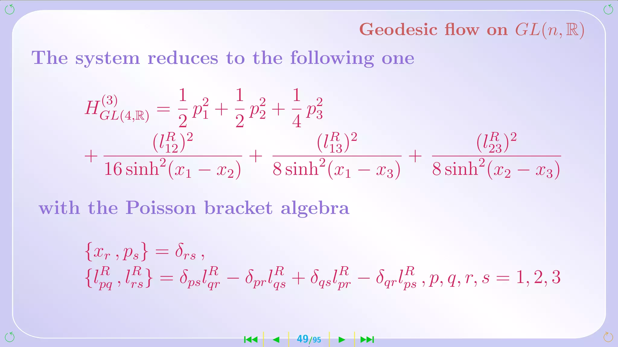 Geodesic ﬂow on GL(n, R)
The system reduces to the following one

       (3)       1 2 1 2 1 2
     HGL(4,R) =     p + p + p
                 2 1 2 2 4 3
             (l12 )2
               R
                                   (l13 )2
                                     R
                                                        (l23 )2
                                                          R
     +                     +                    +
       16 sinh2 (x1 − x2 )   8 sinh2 (x1 − x3 )   8 sinh2 (x2 − x3 )

with the Poisson bracket algebra

     {xr , ps } = δrs ,
       R     R           R         R         R         R
     {lpq , lrs } = δps lqr − δpr lqs + δqs lpr − δqr lps , p, q, r, s = 1, 2, 3


                              ´       49/95     ¹
 