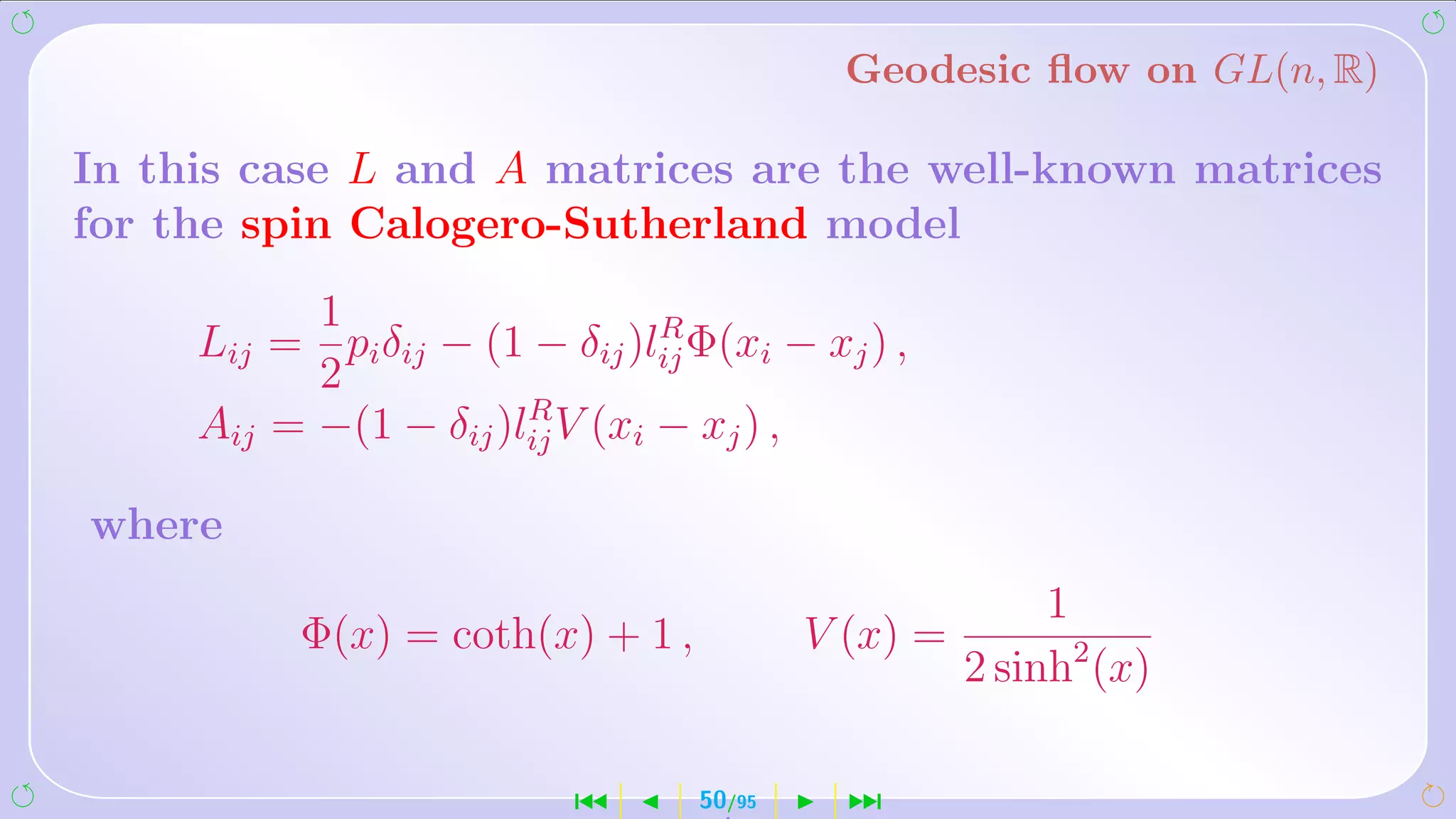Geodesic ﬂow on GL(n, R)

In this case L and A matrices are the well-known matrices
for the spin Calogero-Sutherland model
           1                    R
     Lij = pi δij − (1 − δij )lij Φ(xi − xj ) ,
           2
                       R
     Aij = −(1 − δij )lij V (xi − xj ) ,

where
                                                         1
           Φ(x) = coth(x) + 1 ,           V (x) =
                                                    2 sinh2 (x)

                           ´      50/95     ¹
 