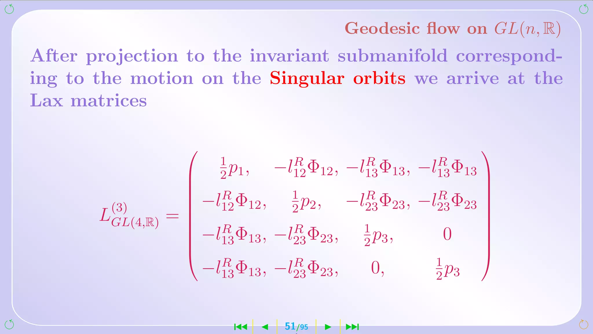 Geodesic ﬂow on GL(n, R)
After projection to the invariant submanifold correspond-
ing to the motion on the Singular orbits we arrive at the
Lax matrices

                                                                  
                          1          R          R          R
                           p,
                          2 1
                                   −l12 Φ12 , −l13 Φ13 , −l13 Φ13 
                                                                  
                        R            1            R          R
                     −l12 Φ12 ,       p,       −l23 Φ23 , −l23 Φ23 
                    
        (3)                          2 2                            
       LGL(4,R) =                                                 
                     −lR Φ ,        R              1
                                                                  
                     13 13        −l23 Φ23 ,         p,
                                                    2 3
                                                             0     
                                                                   
                                                                  
                          R          R                      1
                        −l13 Φ13 , −l23 Φ23 ,       0,        p
                                                            2 3



                            ´       51/95       ¹
 