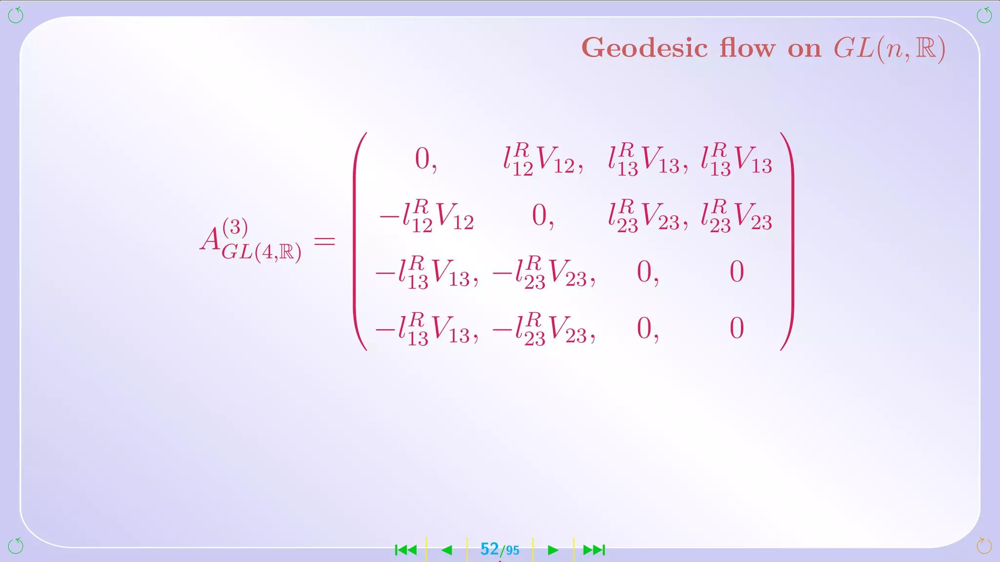 Geodesic ﬂow on GL(n, R)

                                                               
                              R              R         R
                0,          l12 V12 ,      l13 V13 , l13 V13   
                                                               
                 R                           R         R
              −l12 V12            0,       l23 V23 , l23 V23
                                                               
 (3)                                                            
AGL(4,R) =                                                     
              −lR V ,        R
                                                               
              13 13        −l23 V23 ,         0,       0       
                                                                
                                                               
                   R          R
                 −l13 V13 , −l23 V23 ,         0,       0




                  ´        52/95        ¹
 
