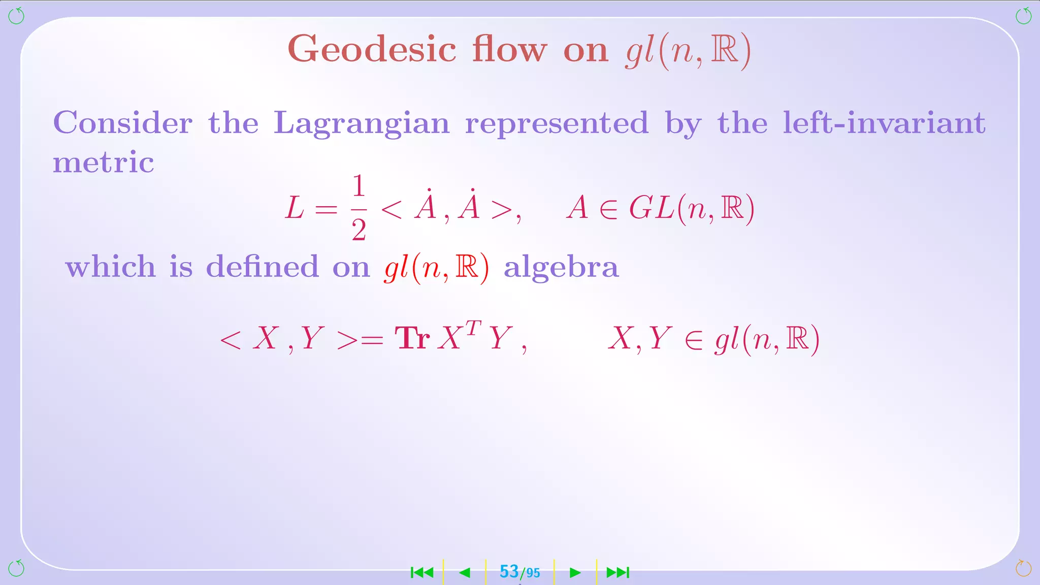 Geodesic ﬂow on gl(n, R)
Consider the Lagrangian represented by the left-invariant
metric
                 1    ˙ ˙
             L =  A , A , A ∈ GL(n, R)
                 2
which is deﬁned on gl(n, R) algebra

           X , Y = Tr X T Y ,      X, Y ∈ gl(n, R)




                      ´      53/95   ¹
 