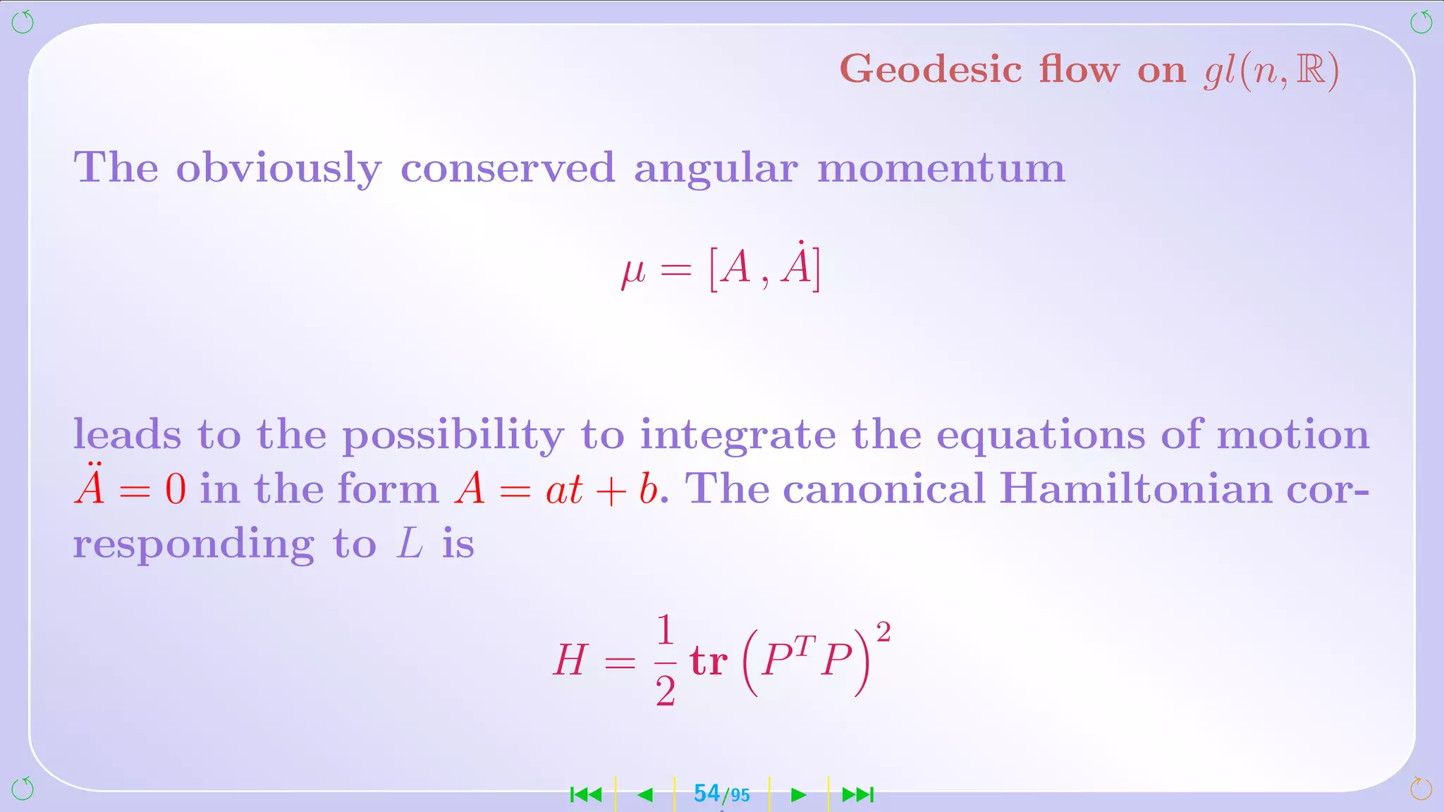 Geodesic ﬂow on gl(n, R)

The obviously conserved angular momentum
                                    ˙
                           µ = [A , A]


leads to the possibility to integrate the equations of motion
 ¨
A = 0 in the form A = at + b. The canonical Hamiltonian cor-
responding to L is
                            1                2
                      H=      tr P T P
                            2

                       ´      54/95      ¹
 