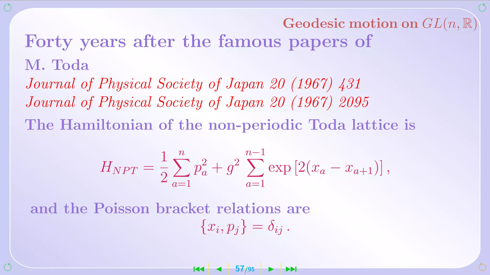 Geodesic motion on GL(n, R)
Forty years after the famous papers of
M. Toda
Journal of Physical Society of Japan 20 (1967) 431
Journal of Physical Society of Japan 20 (1967) 2095
The Hamiltonian of the non-periodic Toda lattice is

                    1 n 2         n−1
         HN P T =        p + g2         exp [2(xa − xa+1 )] ,
                    2 a=1 a       a=1

and the Poisson bracket relations are
                     {xi , pj } = δij .

                        ´     57/95       ¹
 