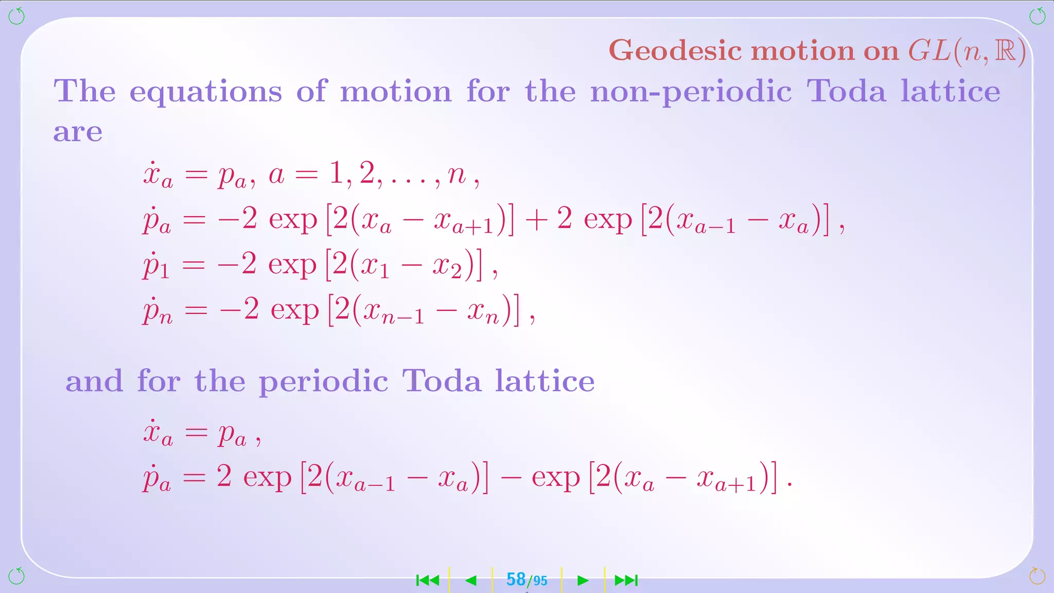 Geodesic motion on GL(n, R)
The equations of motion for the non-periodic Toda lattice
are
     xa = pa , a = 1, 2, . . . , n ,
     ˙
     pa = −2 exp [2(xa − xa+1 )] + 2 exp [2(xa−1 − xa )] ,
     ˙
     p1 = −2 exp [2(x1 − x2 )] ,
     ˙
     pn = −2 exp [2(xn−1 − xn )] ,
     ˙

and for the periodic Toda lattice
     xa = p a ,
     ˙
     pa = 2 exp [2(xa−1 − xa )] − exp [2(xa − xa+1 )] .
     ˙


                          ´      58/95   ¹
 