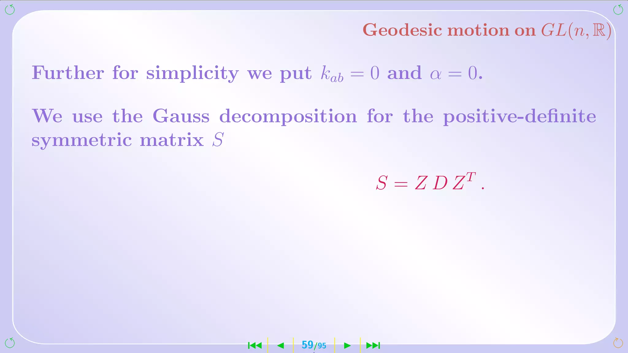 Geodesic motion on GL(n, R)

Further for simplicity we put kab = 0 and α = 0.

We use the Gauss decomposition for the positive-deﬁnite
symmetric matrix S

                                     S = Z D ZT .




                      ´     59/95   ¹
 