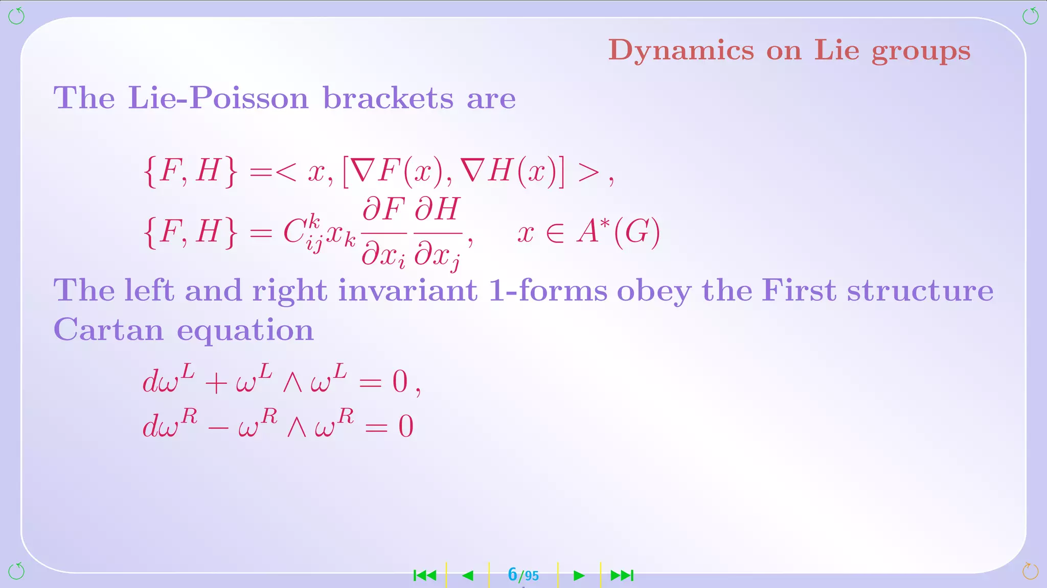 Dynamics on Lie groups
The Lie-Poisson brackets are

     {F, H} = x, [ F (x), H(x)]  ,
                     ∂F ∂H
                 k
     {F, H} = Cij xk         , x ∈ A∗ (G)
                     ∂xi ∂xj
The left and right invariant 1-forms obey the First structure
Cartan equation
     dω L + ω L ∧ ω L = 0 ,
     dω R − ω R ∧ ω R = 0



                          ´   6/95   ¹
 