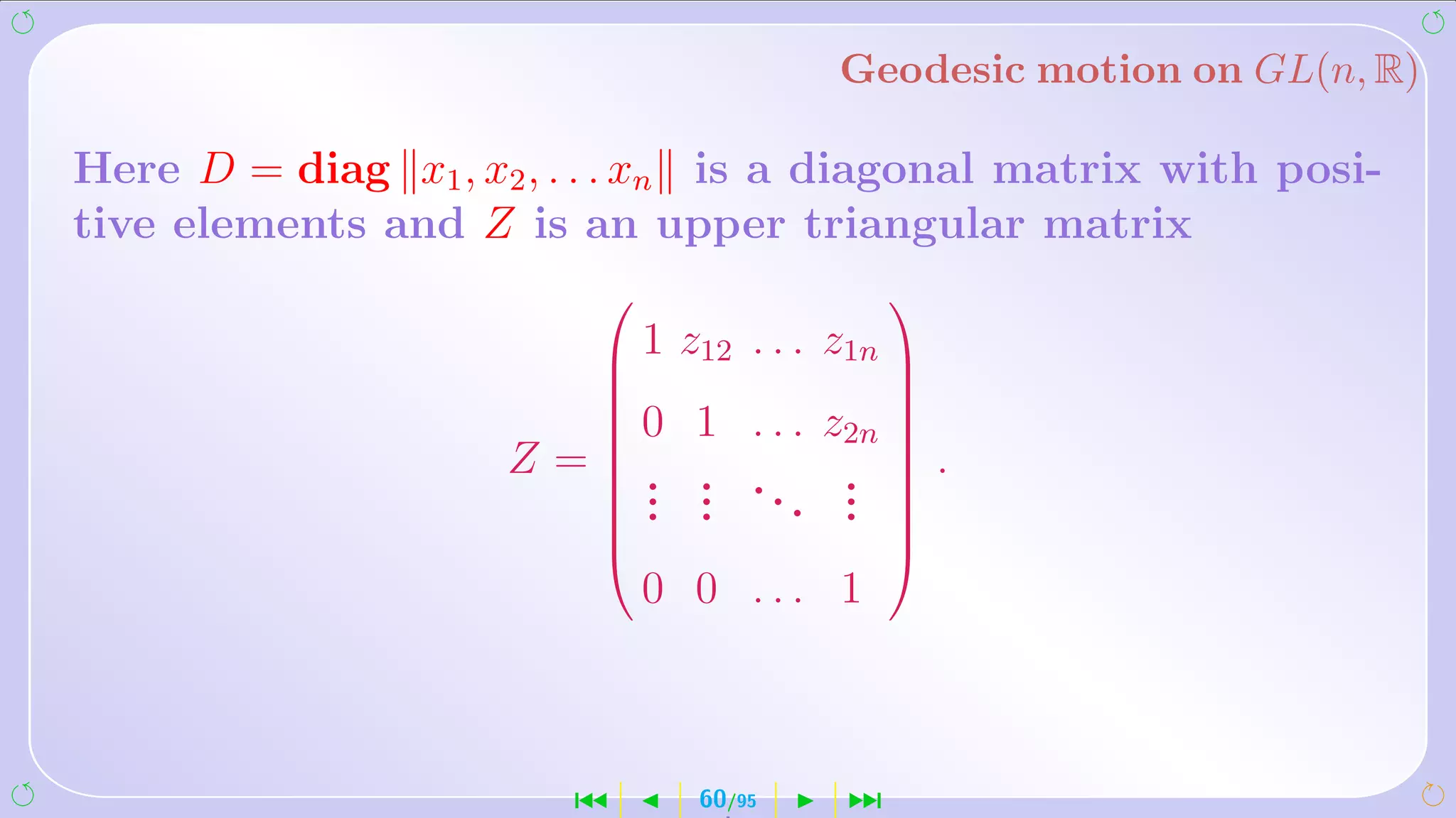 Geodesic motion on GL(n, R)

Here D = diag x1 , x2 , . . . xn is a diagonal matrix with posi-
tive elements and Z is an upper triangular matrix
                                            
                           1 z12   . . . z1n 
                                             
                          0 1      . . . z2n 
                          
                                              
                     Z=   . .
                          
                                    .. .  .
                                              
                          . .          . . 
                          . .             . 
                                            
                              0 0 ... 1



                        ´       60/95    ¹
 