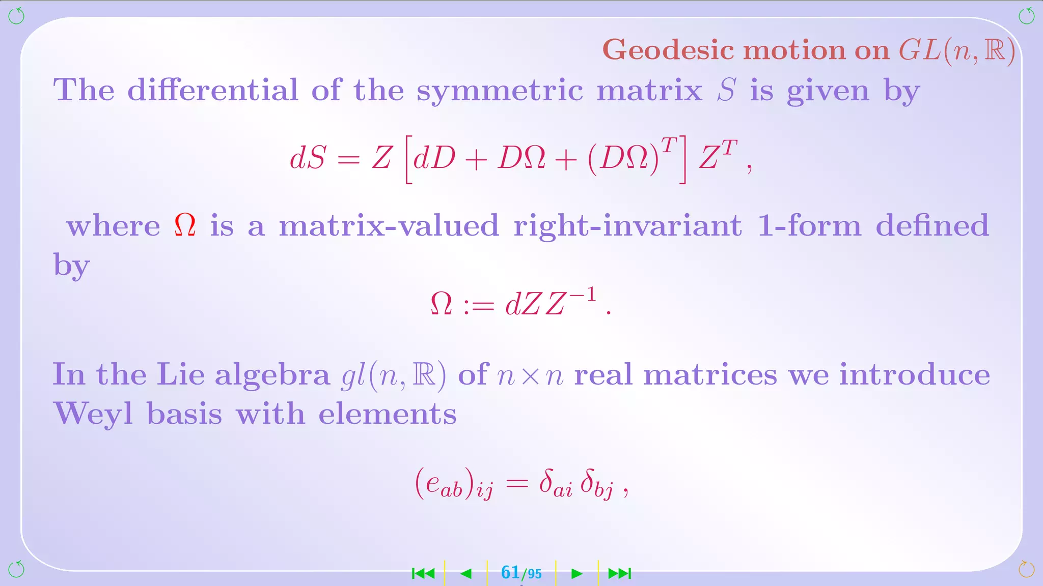 Geodesic motion on GL(n, R)
The diﬀerential of the symmetric matrix S is given by

               dS = Z dD + DΩ + (DΩ)T Z T ,

 where Ω is a matrix-valued right-invariant 1-form deﬁned
by
                       Ω := dZZ −1 .

In the Lie algebra gl(n, R) of n×n real matrices we introduce
Weyl basis with elements

                       (eab )ij = δai δbj ,

                       ´       61/95    ¹
 