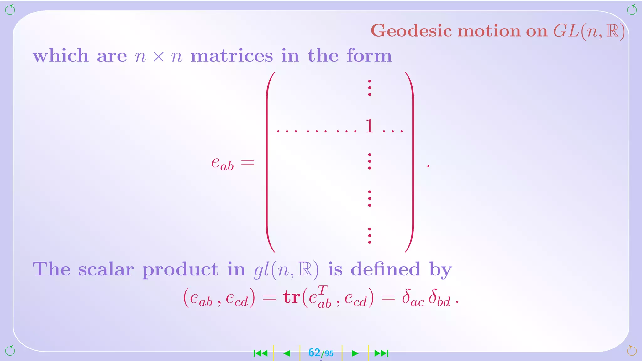 Geodesic motion on GL(n, R)
which are n × n matrices in the form
                       
                                  .
                                  .
                                     
                                 .                     
                                                       
                              . . .   ... ... 1   . . .
                                                       
                                                       
                                              .
                                               .
                                                        
                      eab =   
                                              .        
                                                           .
                                               .
                                                       
                              
                                              .
                                               .
                                                        
                                                        
                                                       
                                              .
                                               .
                                                        
                                               .
The scalar product in gl(n, R) is deﬁned by
               (eab , ecd ) = tr(eT , ecd ) = δac δbd .
                                  ab


                            ´          62/95   ¹
 