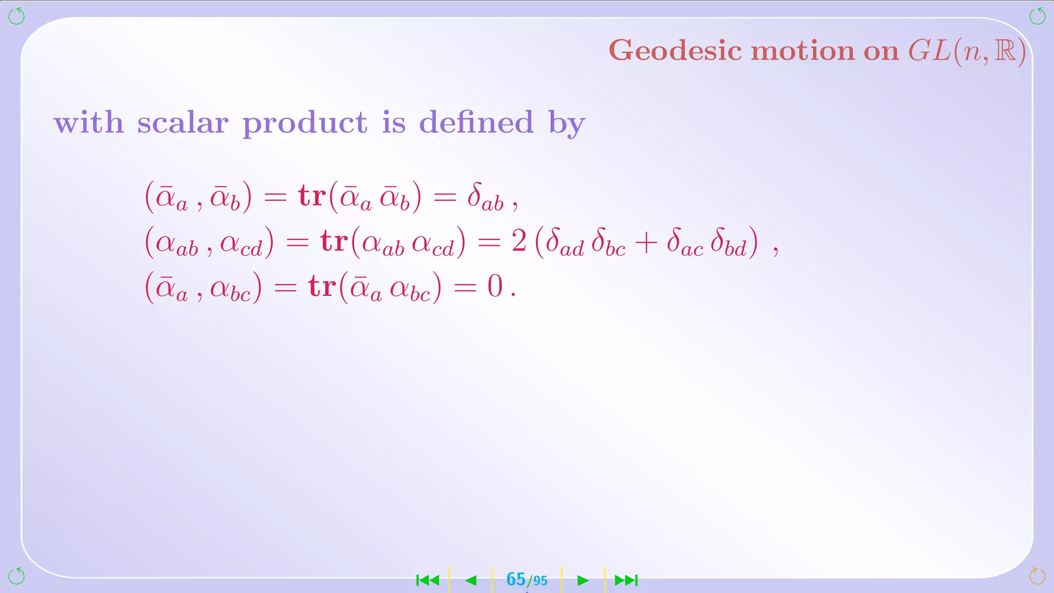 Geodesic motion on GL(n, R)

with scalar product is deﬁned by

     (¯ a , αb ) = tr(¯ a αb ) = δab ,
      α ¯             α ¯
     (αab , αcd ) = tr(αab αcd ) = 2 (δad δbc + δac δbd ) ,
     (¯ a , αbc ) = tr(¯ a αbc ) = 0 .
      α                α




                            ´      65/95    ¹
 