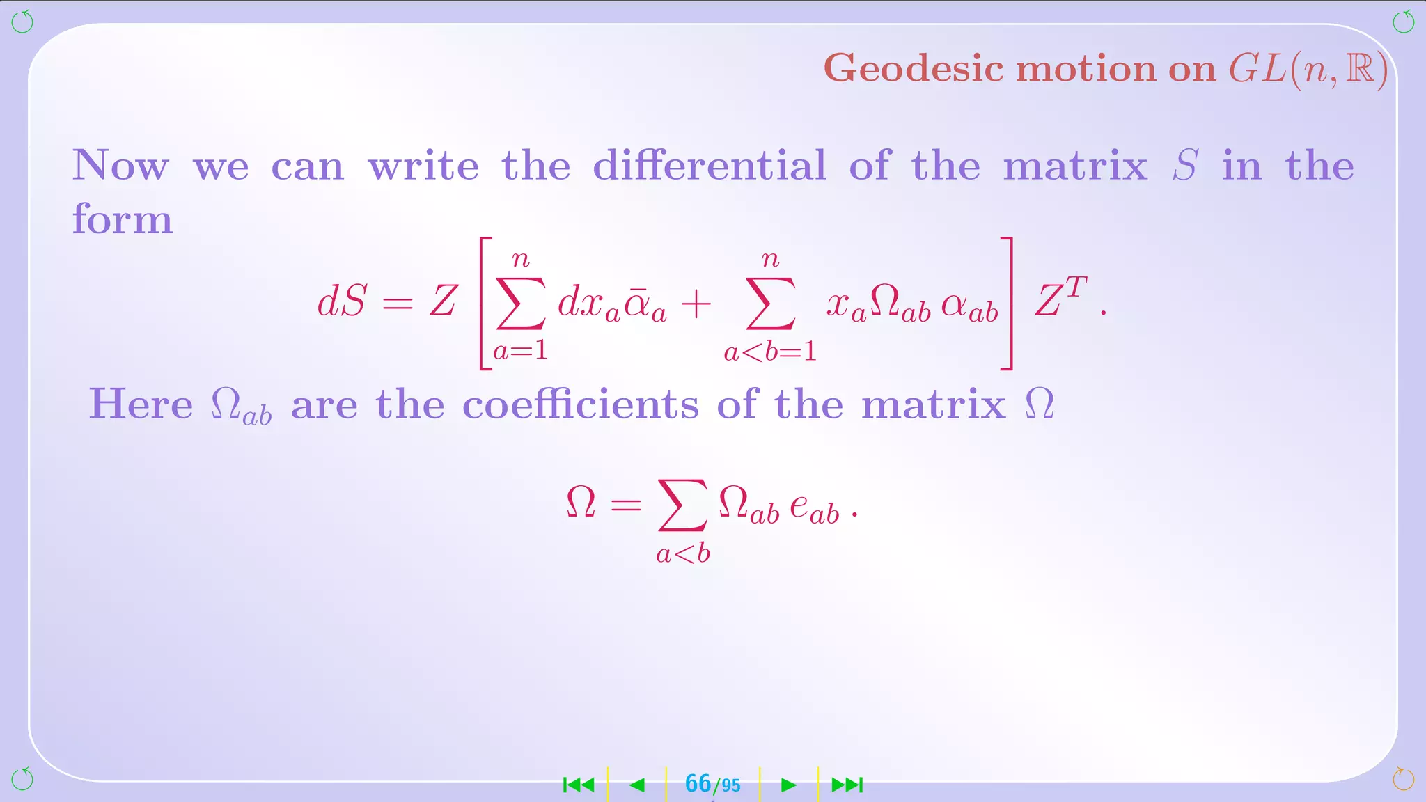 Geodesic motion on GL(n, R)

Now we can write the diﬀerential of the matrix S in the
form                                   
                      n                 n
          dS =   Z       dxa αa +
                              ¯              xa Ωab αab  Z T .
                  a=1                ab=1
Here Ωab are the coeﬃcients of the matrix Ω

                          Ω=         Ωab eab .
                               ab




                          ´     66/95        ¹
 