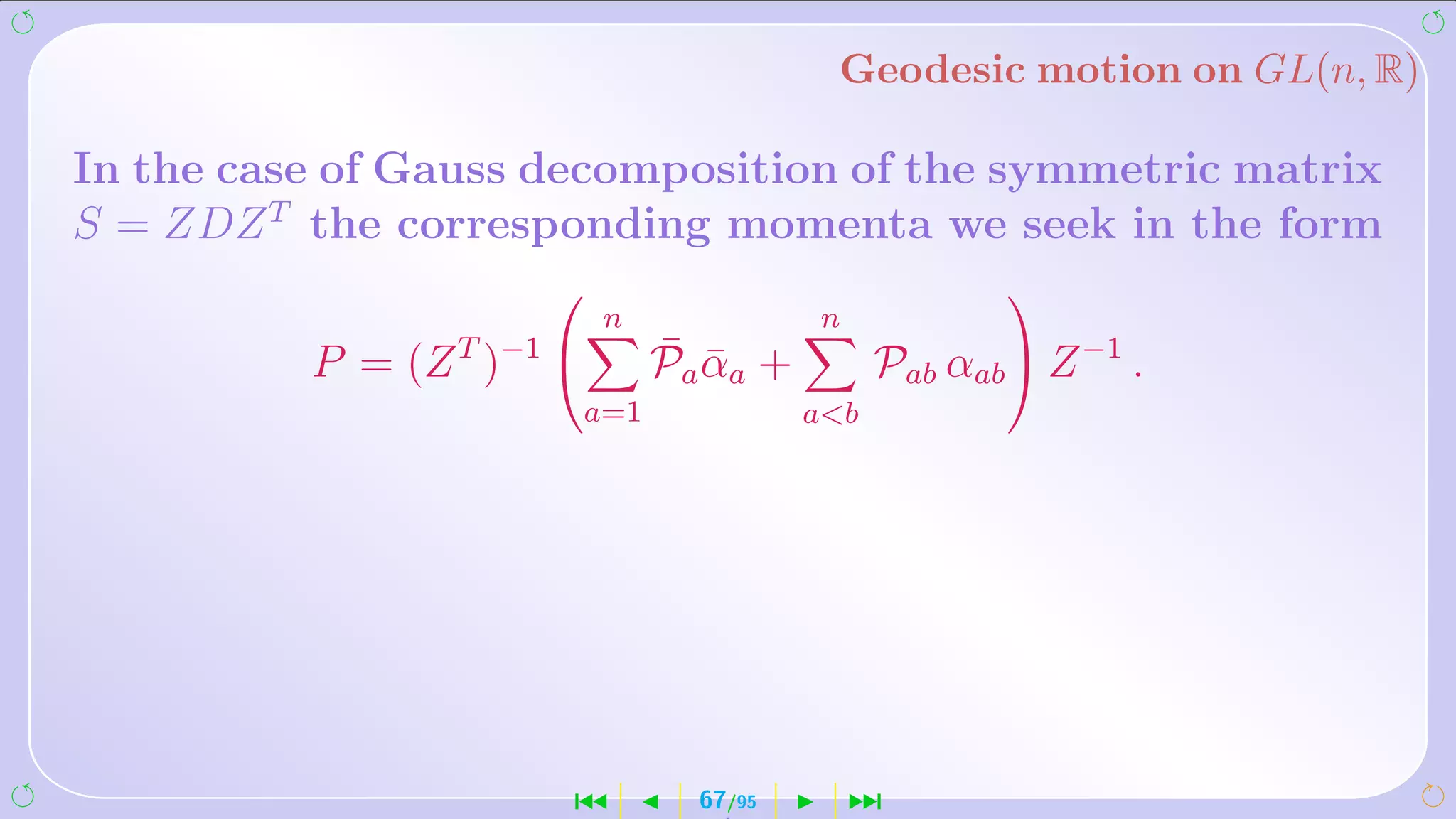 Geodesic motion on GL(n, R)

In the case of Gauss decomposition of the symmetric matrix
S = ZDZ T the corresponding momenta we seek in the form
                                                     
                           n             n
          P = (Z T )−1        ¯ ¯
                               Pa αa +         Pab αab  Z −1 .
                       a=1               ab




                       ´         67/95       ¹
 