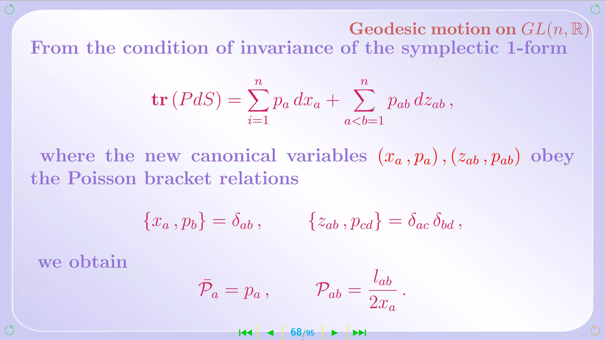 Geodesic motion on GL(n, R)
From the condition of invariance of the symplectic 1-form
                               n                 n
              tr (P dS) =          pa dxa +             pab dzab ,
                            i=1                 ab=1

 where the new canonical variables (xa , pa ) , (zab , pab ) obey
the Poisson bracket relations

             {xa , pb } = δab ,         {zab , pcd } = δac δbd ,

we obtain
                     ¯                               lab
                     Pa = pa ,               Pab =       .
                                                     2xa
                           ´         68/95       ¹
 