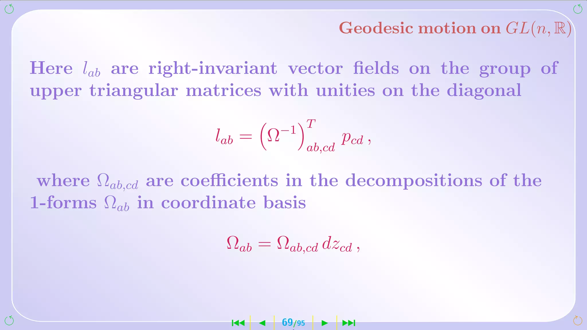 Geodesic motion on GL(n, R)

Here lab are right-invariant vector ﬁelds on the group of
upper triangular matrices with unities on the diagonal
                                    T
                    lab = Ω−1               pcd ,
                                    ab,cd

 where Ωab,cd are coeﬃcients in the decompositions of the
1-forms Ωab in coordinate basis

                     Ωab = Ωab,cd dzcd ,



                      ´     69/95           ¹
 