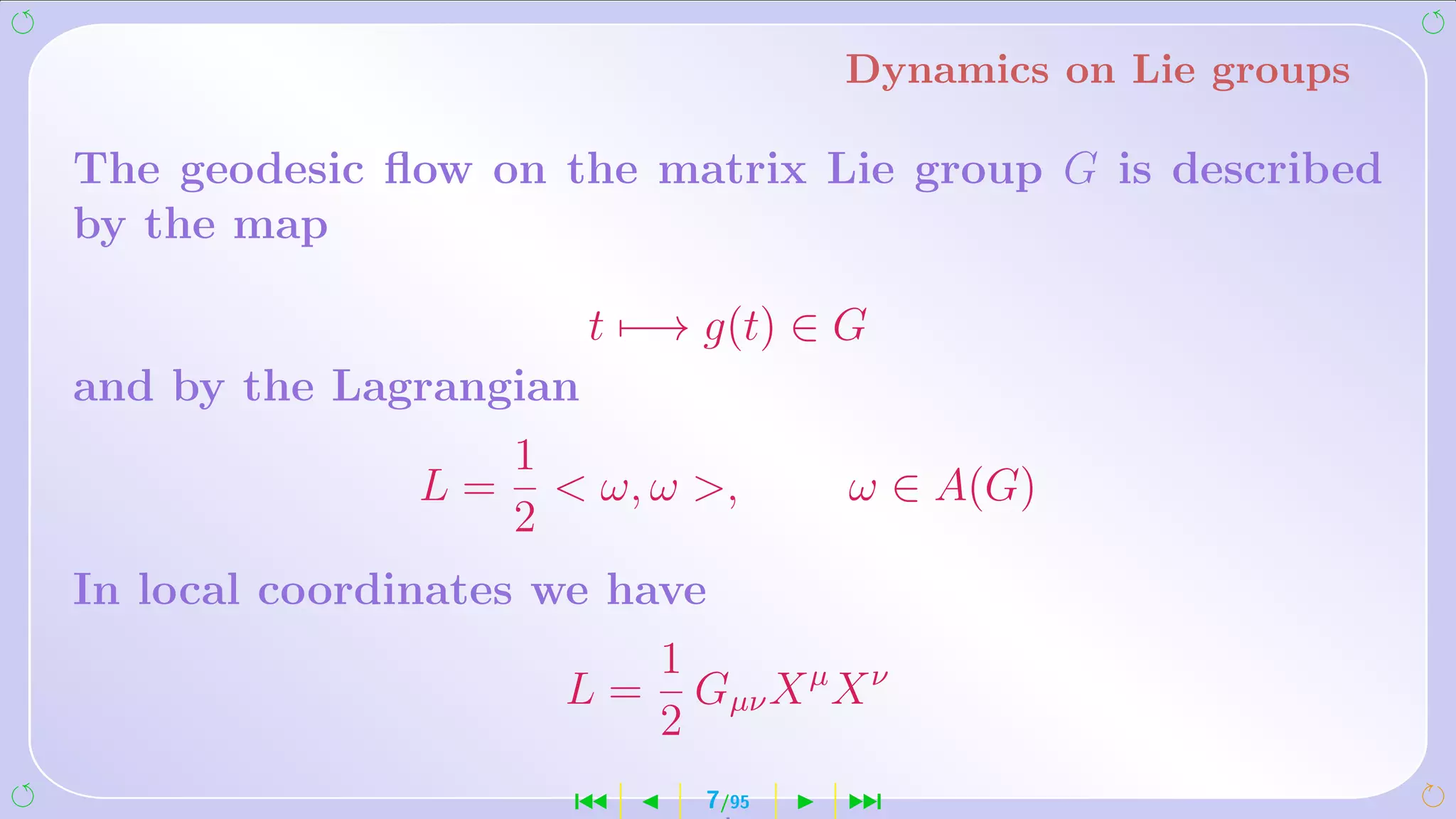 Dynamics on Lie groups

The geodesic ﬂow on the matrix Lie group G is described
by the map

                        t −→ g(t) ∈ G
and by the Lagrangian
                    1
               L=      ω, ω ,      ω ∈ A(G)
                    2
In local coordinates we have
                           1
                      L=     Gµν X µ X ν
                           2
                      ´      7/95    ¹
 
