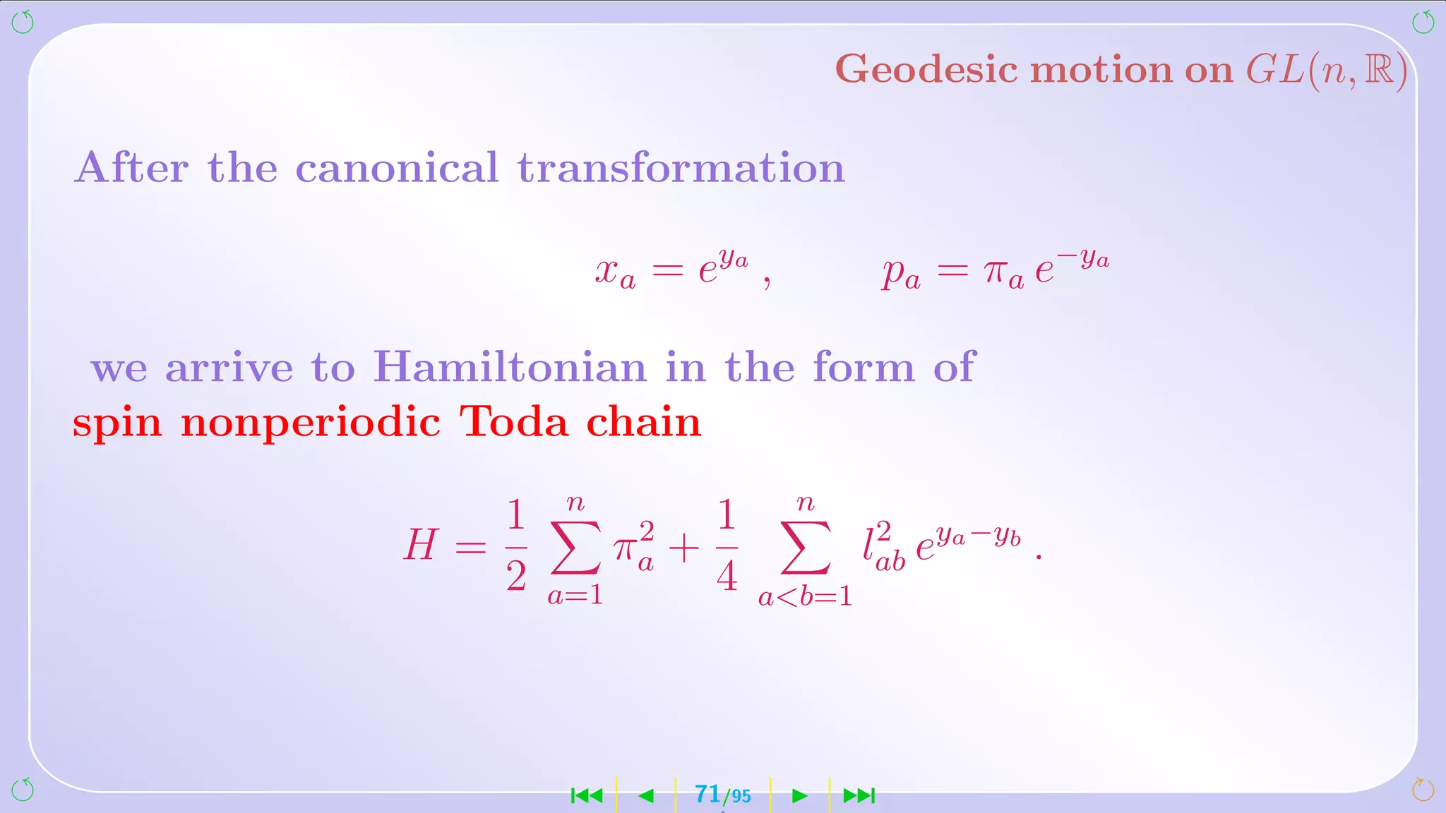 Geodesic motion on GL(n, R)

After the canonical transformation

                         xa = eya ,               pa = πa e−ya

 we arrive to Hamiltonian in the form of
spin nonperiodic Toda chain
                     n                    n
                 1                1
              H=            2
                           πa   +                lab eya −yb .
                                                  2
                 2   a=1          4      ab=1




                      ´          71/95        ¹
 