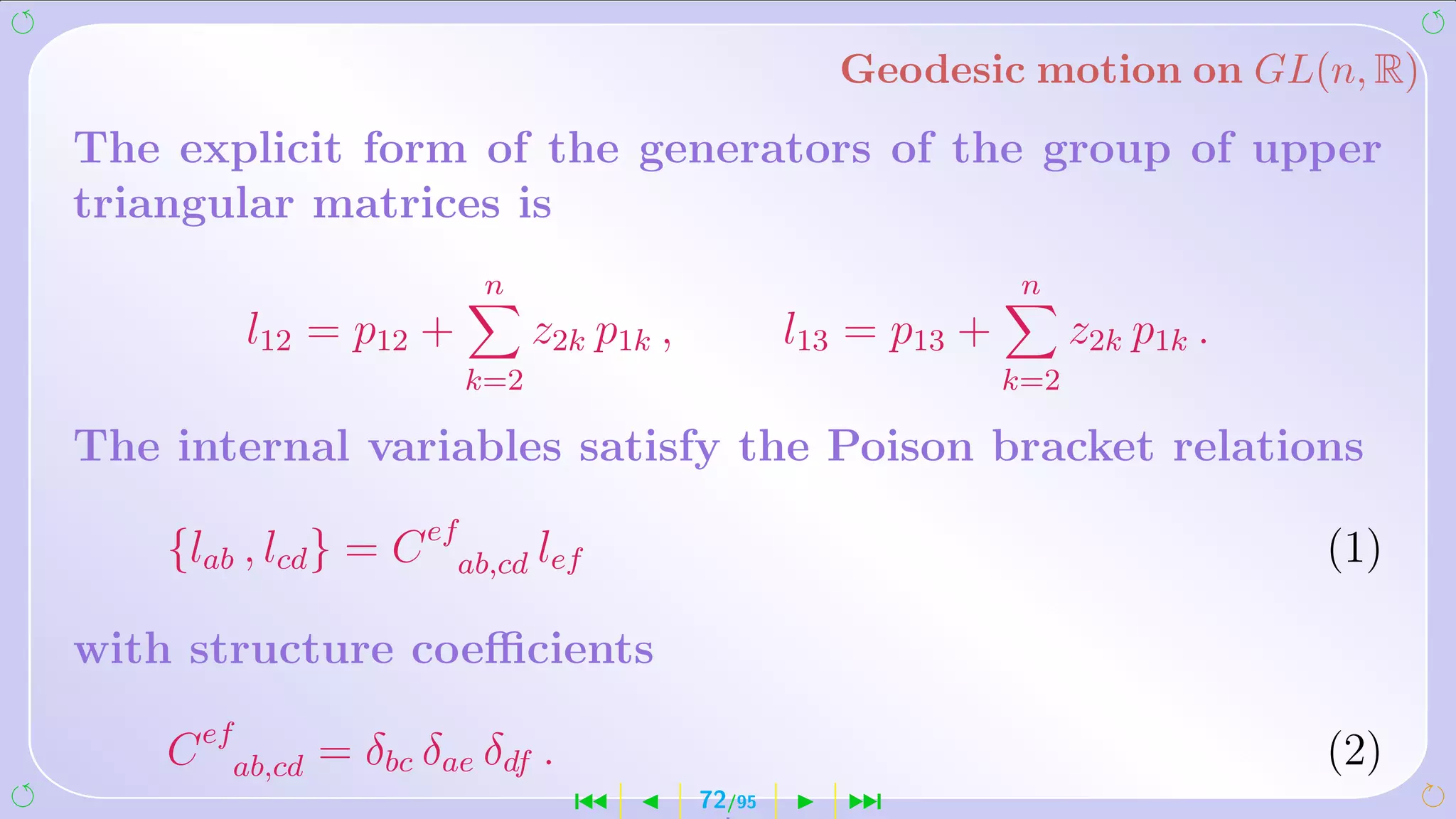 Geodesic motion on GL(n, R)
The explicit form of the generators of the group of upper
triangular matrices is
                         n                                       n
         l12 = p12 +          z2k p1k ,           l13 = p13 +         z2k p1k .
                        k=2                                     k=2

The internal variables satisfy the Poison bracket relations

    {lab , lcd } = C efab,cd lef                                                  (1)

with structure coeﬃcients

    C efab,cd = δbc δae δdf .                                                     (2)
                                ´         72/95      ¹
 