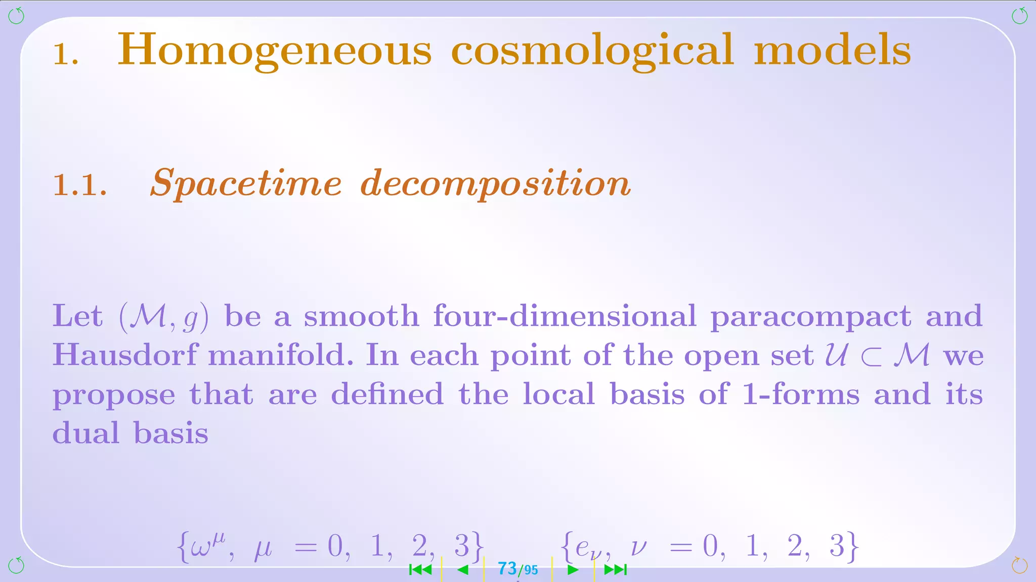 1.     Homogeneous cosmological models

1.1.    Spacetime decomposition


Let (M, g) be a smooth four-dimensional paracompact and
Hausdorf manifold. In each point of the open set U ⊂ M we
propose that are deﬁned the local basis of 1-forms and its
dual basis


         {ω µ , µ = 0, 1, 2, 3}           {eν , ν = 0, 1, 2, 3}
                         ´        73/95      ¹
 