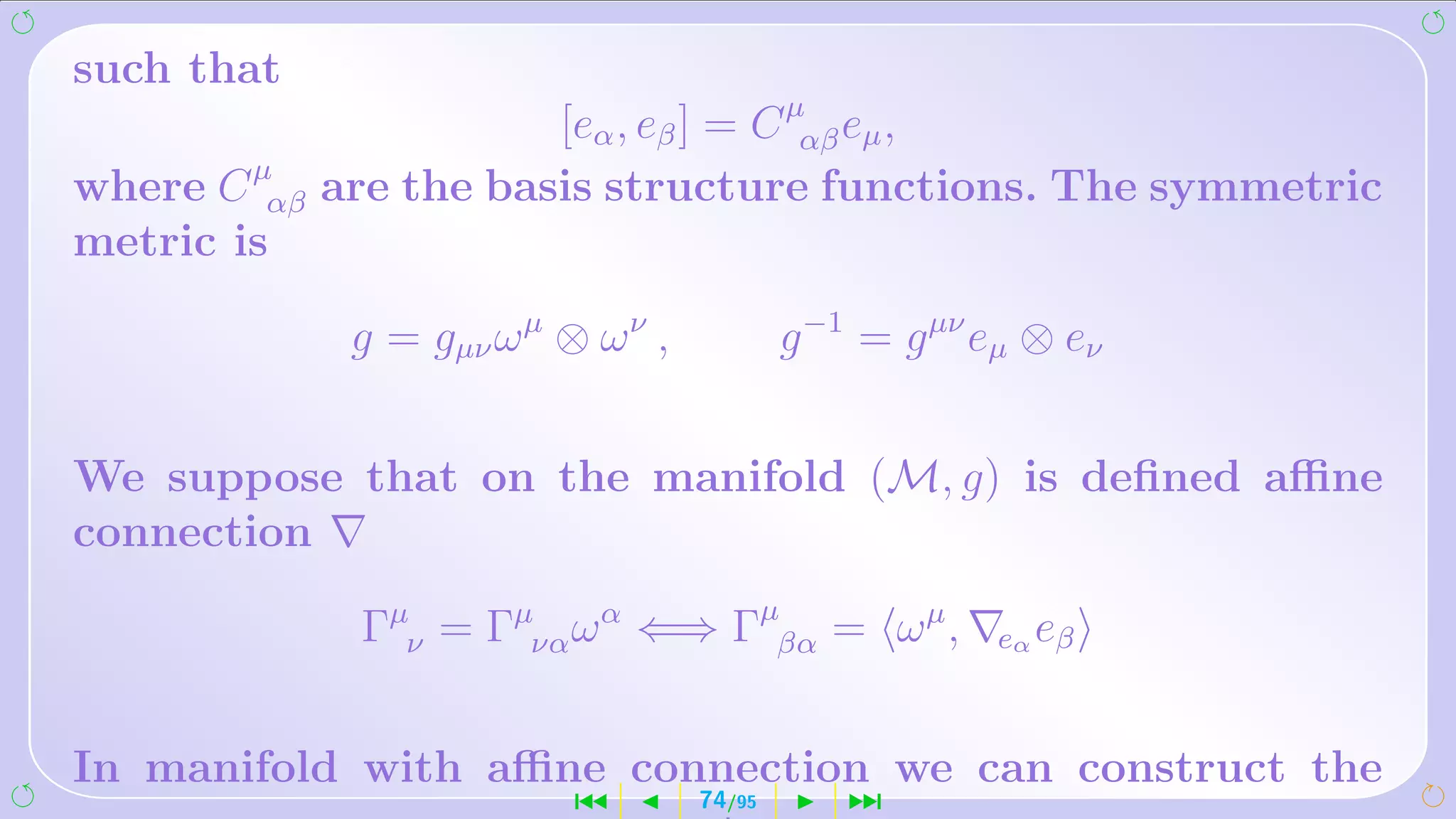 such that
                         [eα , eβ ] = C µαβ eµ ,
where C µαβ   are the basis structure functions. The symmetric
metric is

               g = gµν ω µ ⊗ ω ν ,           g −1 = g µν eµ ⊗ eν


We suppose that on the manifold (M, g) is deﬁned aﬃne
connection

               Γµν = Γµνα ω α ⇐⇒ Γµβα = ω µ ,            eα eβ



In manifold with aﬃne connection we can construct the
                            ´        74/95       ¹
 