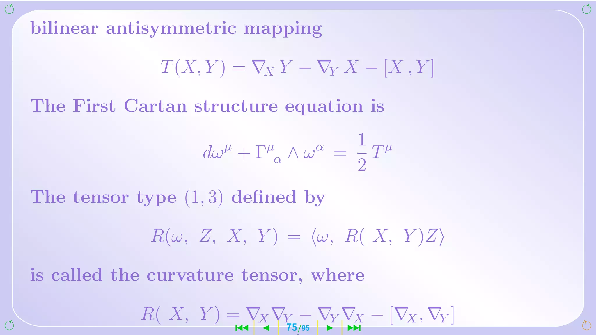 bilinear antisymmetric mapping

              T (X, Y ) =   X   Y −     Y   X − [X , Y ]

The First Cartan structure equation is
                                             1 µ
                   dω µ + Γµα ∧ ω α =          T
                                             2
The tensor type (1, 3) deﬁned by

             R(ω, Z, X, Y ) = ω, R( X, Y )Z

is called the curvature tensor, where

            R( X, Y ) =     X   Y   −   Y    X   −[   X,   Y]
                       ´        75/95       ¹
 