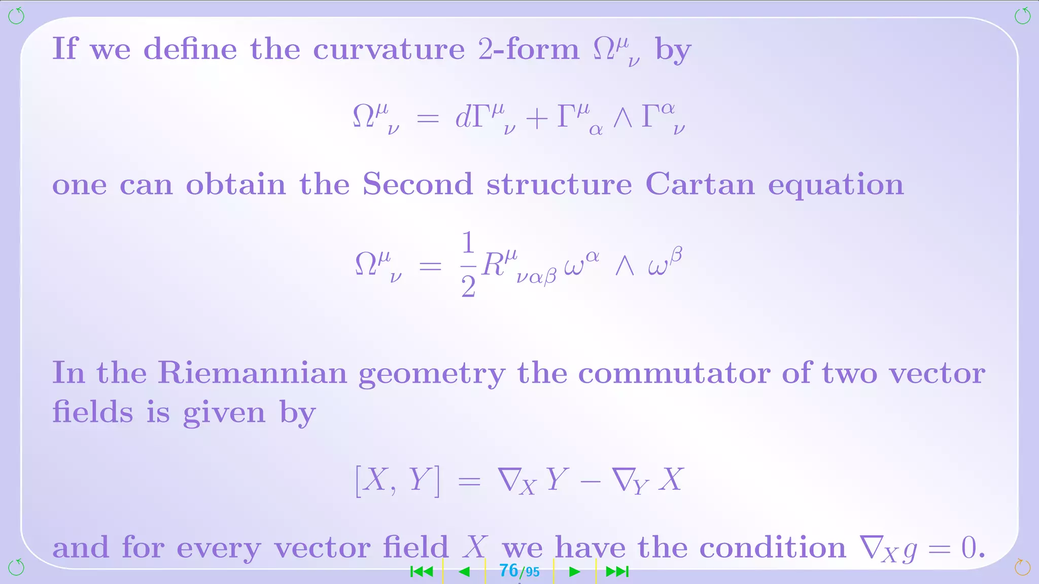 If we deﬁne the curvature 2-form Ωµν by

                  Ωµν = dΓµν + Γµα ∧ Γαν

one can obtain the Second structure Cartan equation
                          1 µ
                  Ωµν =    R    ωα ∧ ωβ
                          2 ναβ

In the Riemannian geometry the commutator of two vector
ﬁelds is given by

                  [X, Y ] =     X     Y −       Y   X

and for every vector ﬁeld X we have the condition       Xg   = 0.
                      ´       76/95         ¹
 