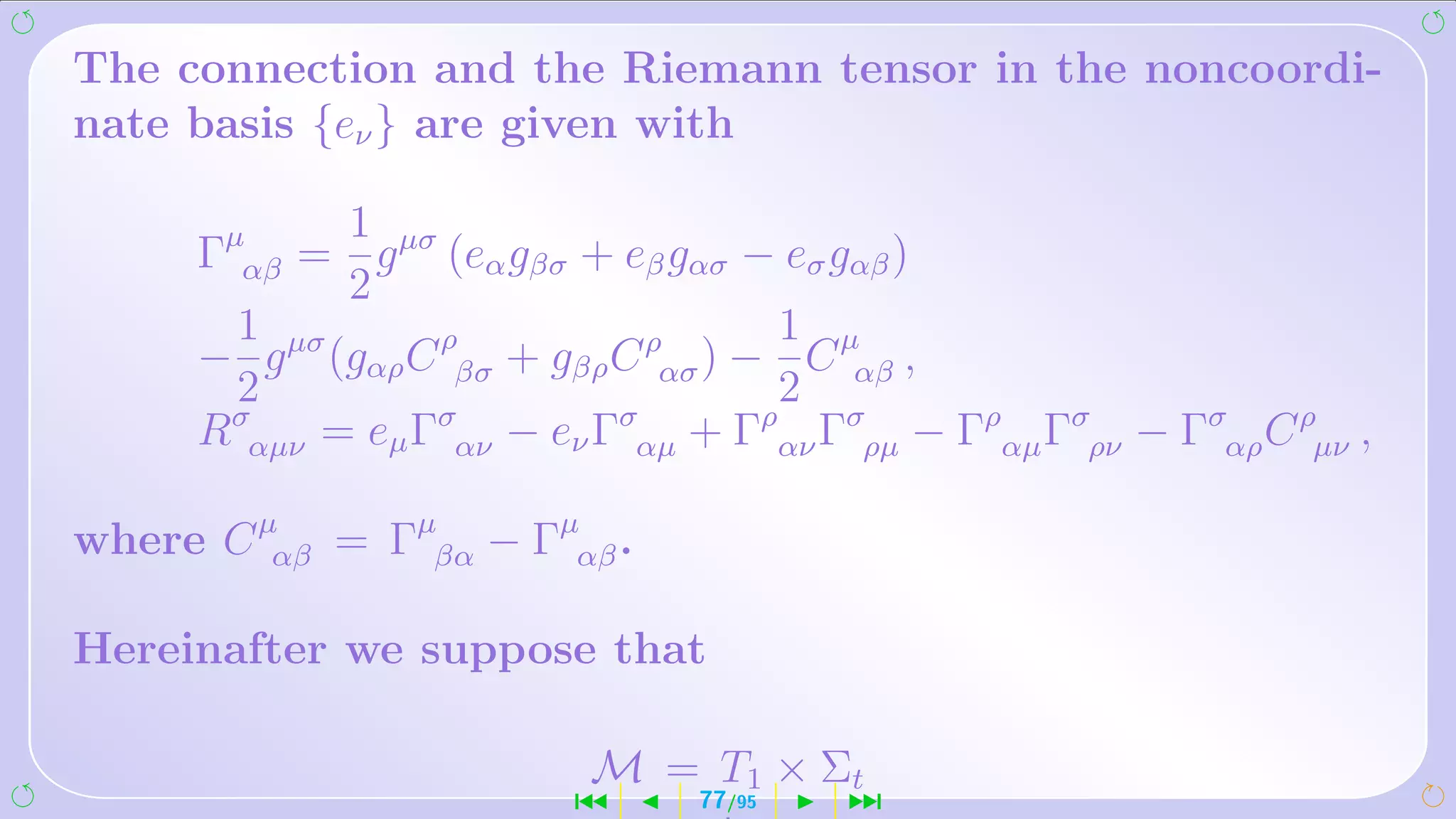 The connection and the Riemann tensor in the noncoordi-
nate basis {eν } are given with

            1
     Γµαβ = g µσ (eα gβσ + eβ gασ − eσ gαβ )
            2
       1 µσ                        1
     − g (gαρ C ρβσ + gβρ C ρασ ) − C µαβ ,
       2                           2
     Rσαµν = eµ Γσαν − eν Γσαµ + Γραν Γσρµ − Γραµ Γσρν − Γσαρ C ρµν ,

where C µαβ = Γµβα − Γµαβ .

Hereinafter we suppose that

                          M = T1 × Σt
                         ´      77/95   ¹
 