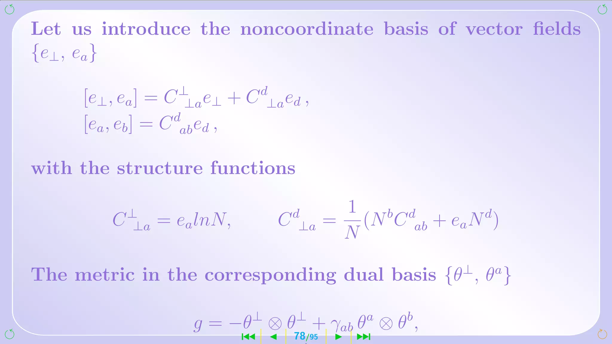 Let us introduce the noncoordinate basis of vector ﬁelds
{e⊥ , ea }

     [e⊥ , ea ] = C ⊥ e⊥ + C d⊥a ed ,
                     ⊥a
                   d
     [ea , eb ] = C ab ed ,

with the structure functions

                                          1
         C ⊥ = ea lnN,
            ⊥a                  C d⊥a =     (N b C dab + ea N d )
                                          N

The metric in the corresponding dual basis {θ⊥ , θa }

                    g = −θ⊥ ⊗ θ⊥ + γab θa ⊗ θb ,
                           ´      78/95    ¹
 