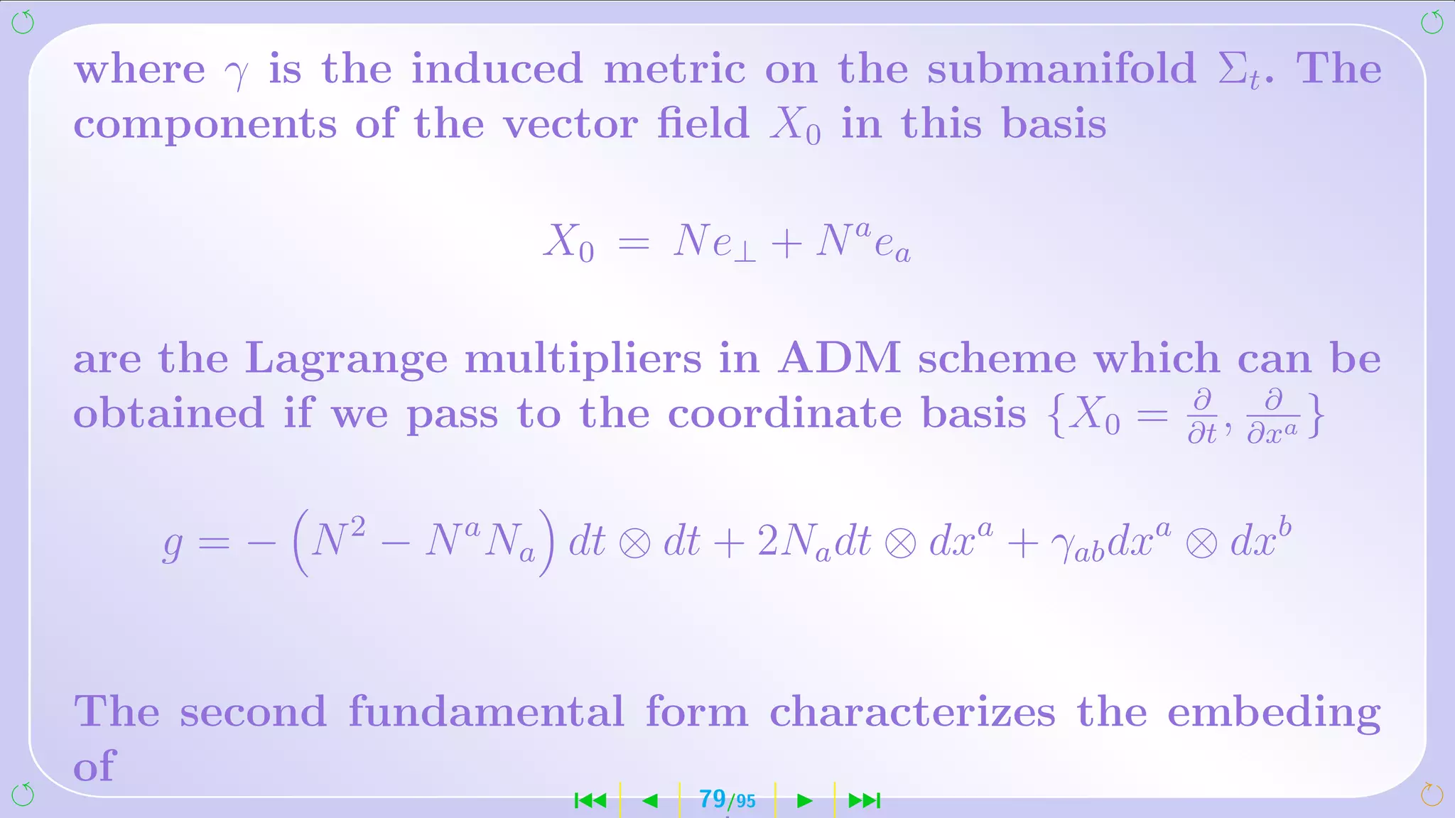 where γ is the induced metric on the submanifold Σt . The
components of the vector ﬁeld X0 in this basis

                       X0 = N e⊥ + N a ea

are the Lagrange multipliers in ADM scheme which can be
                                                  ∂     ∂
obtained if we pass to the coordinate basis {X0 = ∂t , ∂xa }

    g = − N 2 − N a Na dt ⊗ dt + 2Na dt ⊗ dxa + γab dxa ⊗ dxb


The second fundamental form characterizes the embeding
of
                        ´      79/95   ¹
 
