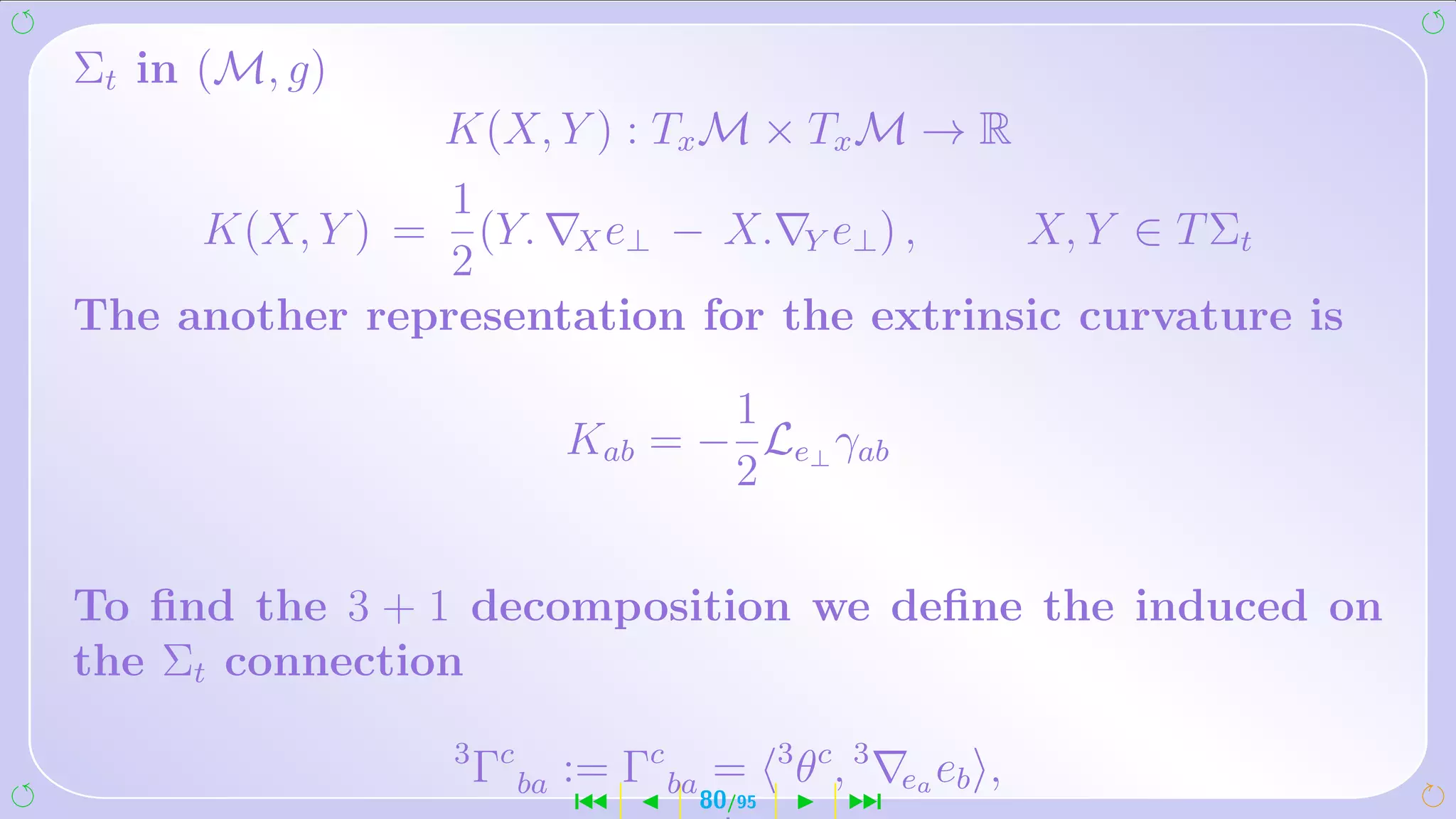 Σt in (M, g)
                   K(X, Y ) : Tx M × Tx M → R
                1
      K(X, Y ) =  (Y. X e⊥ − X. Y e⊥ ) ,  X, Y ∈ T Σt
                2
The another representation for the extrinsic curvature is

                                     1
                              Kab = − Le⊥ γab
                                     2

To ﬁnd the 3 + 1 decomposition we deﬁne the induced on
the Σt connection
                   3 c
                    Γ    ba   := Γc ba =     3 c 3
                                             θ,       ea e b   ,
                              ´      80/95        ¹
 