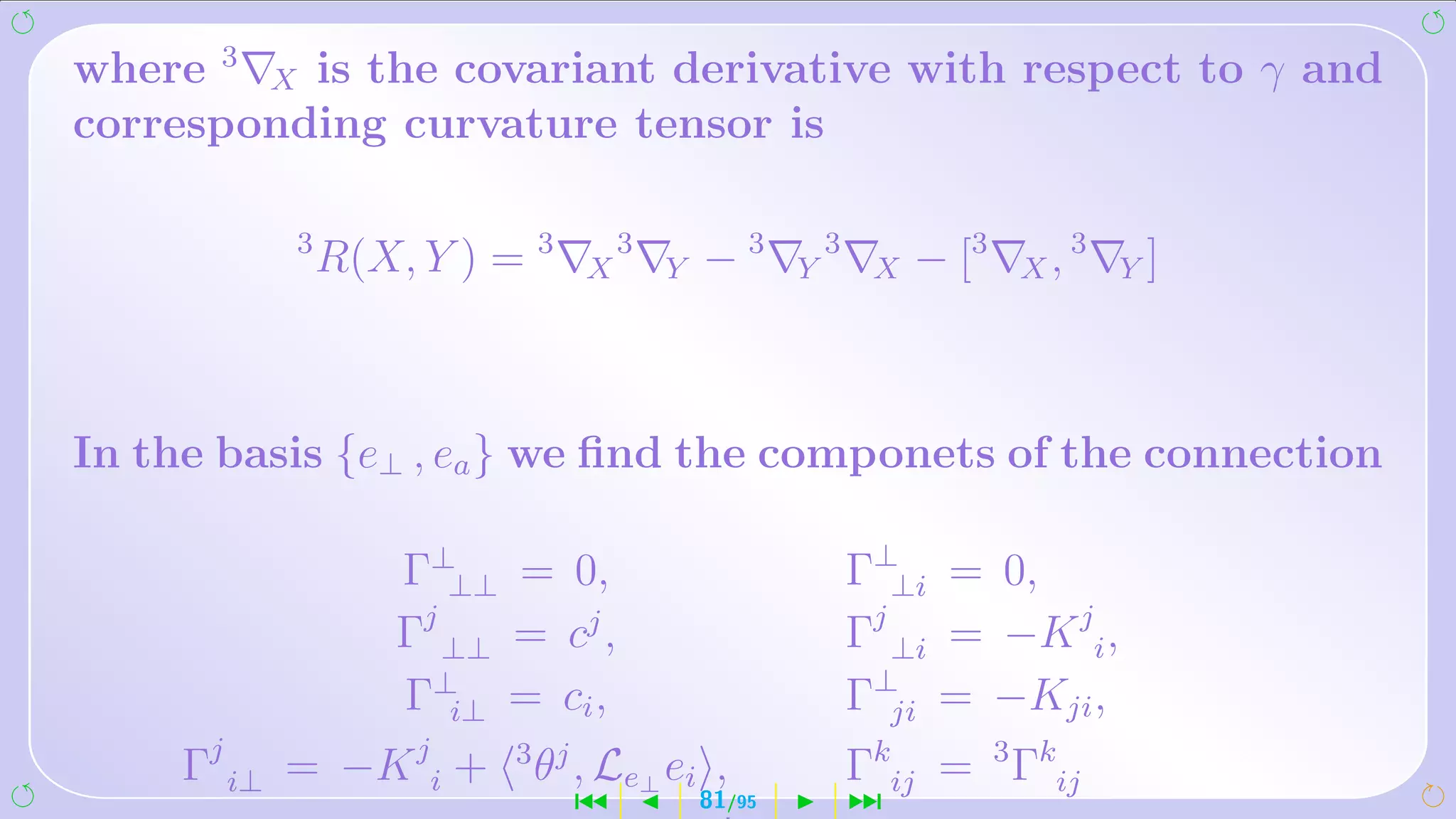 where 3 X is the covariant derivative with respect to γ and
corresponding curvature tensor is

          3
              R(X, Y ) = 3    X
                                  3
                                      Y   −3      Y
                                                      3
                                                           X   − [3   X,
                                                                           3
                                                                               Y]




In the basis {e⊥ , ea } we ﬁnd the componets of the connection

                  Γ⊥⊥⊥ = 0,                               Γ⊥⊥i = 0,
                  Γj ⊥⊥ = cj ,                            Γj ⊥i = −K ji ,
                  Γ⊥i⊥ = ci ,                             Γ⊥ji = −Kji ,
     Γj i⊥ = −K ji +    3 j
                         θ , Le⊥ ei ,                     Γkij = 3 Γkij
                              ´           81/95           ¹
 