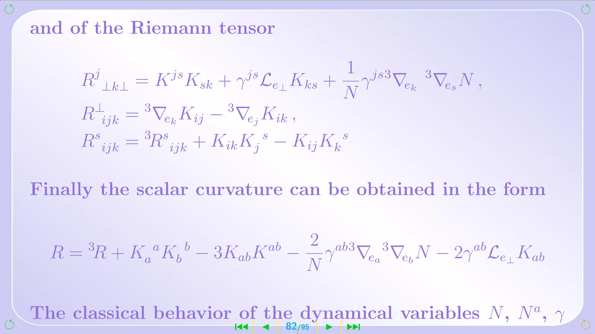 and of the Riemann tensor

                                          1 js3
     Rj ⊥k⊥ = K js Ksk + γ js Le⊥ Kks +     γ          ek
                                                            3
                                                                 es N   ,
                                          N
     R⊥ijk = 3 ek Kij − 3 ej Kik ,
     Rs ijk = 3Rs ijk + Kik Kj s − Kij Kk s

Finally the scalar curvature can be obtained in the form

                                      2 ab3
  R = 3R + Ka a Kb b − 3Kab K ab −      γ     ea
                                                   3
                                                       eb N     − 2γ ab Le⊥ Kab
                                      N

The classical behavior of the dynamical variables N , N a , γ
                          ´       82/95   ¹
 