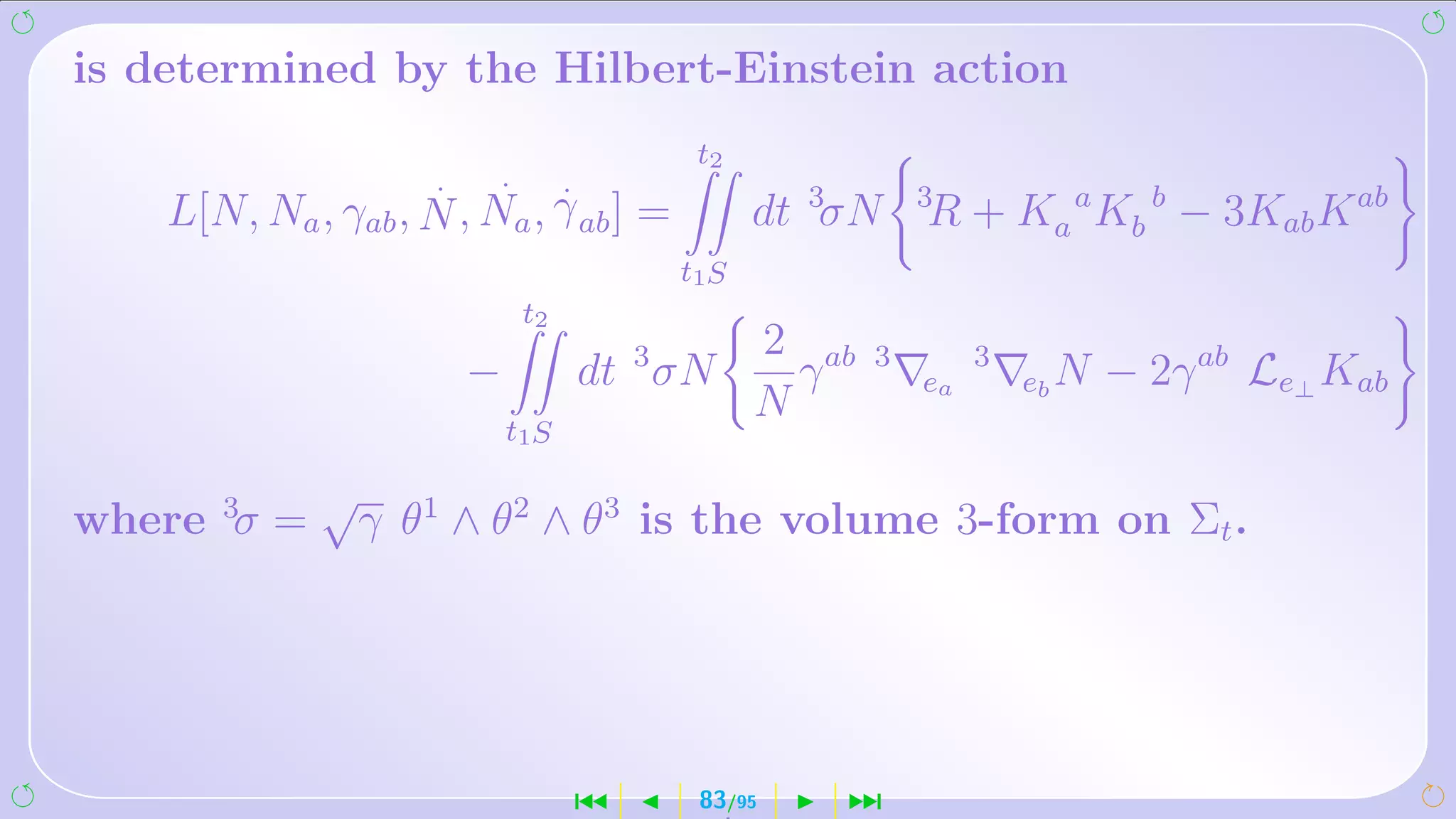 is determined by the Hilbert-Einstein action
                                             t2
                     .   .         .
    L[N, Na , γab , N , Na , γ ab ] =             dt 3σN     3
                                                             R + Ka a Kb b − 3Kab K ab
                                            t1S
                              t2
                                                  2 ab
                         −             dt 3 σN      γ    3
                                                             ea
                                                                  3
                                                                      eb N   − 2γ ab Le⊥ Kab
                                                  N
                             t1S

              √ 1
where 3σ =     γ θ ∧ θ2 ∧ θ3 is the volume 3-form on Σt .




                                       ´     83/95    ¹
 
