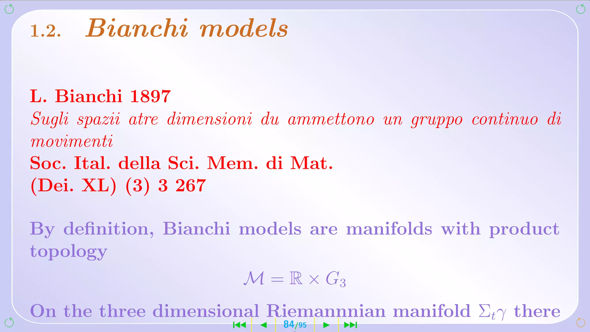 1.2.   Bianchi models

L. Bianchi 1897
Sugli spazii atre dimensioni du ammettono un gruppo continuo di
movimenti
Soc. Ital. della Sci. Mem. di Mat.
(Dei. XL) (3) 3 267

By deﬁnition, Bianchi models are manifolds with product
topology
                      M = R × G3
On the three dimensional Riemannnian manifold Σt γ there
                        ´     84/95   ¹
 