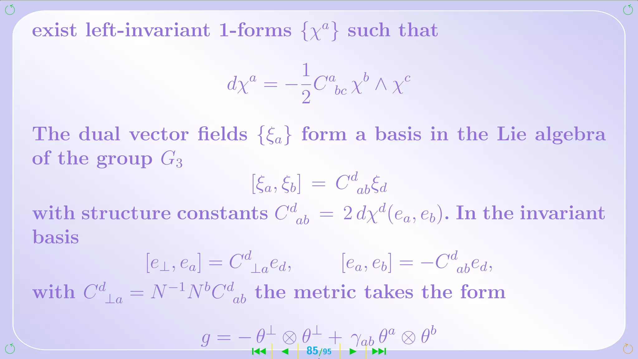 exist left-invariant 1-forms {χa } such that
                             1
                      dχa = − C abc χb ∧ χc
                             2
The dual vector ﬁelds {ξa } form a basis in the Lie algebra
of the group G3
                     [ξa , ξb ] = C dab ξd
with structure constants C dab = 2 dχd (ea , eb ). In the invariant
basis
           [e⊥ , ea ] = C d⊥a ed , [ea , eb ] = −C dab ed ,
with C d⊥a = N −1 N b C dab the metric takes the form

                   g = − θ⊥ ⊗ θ⊥ + γab θa ⊗ θb
                         ´      85/95   ¹
 