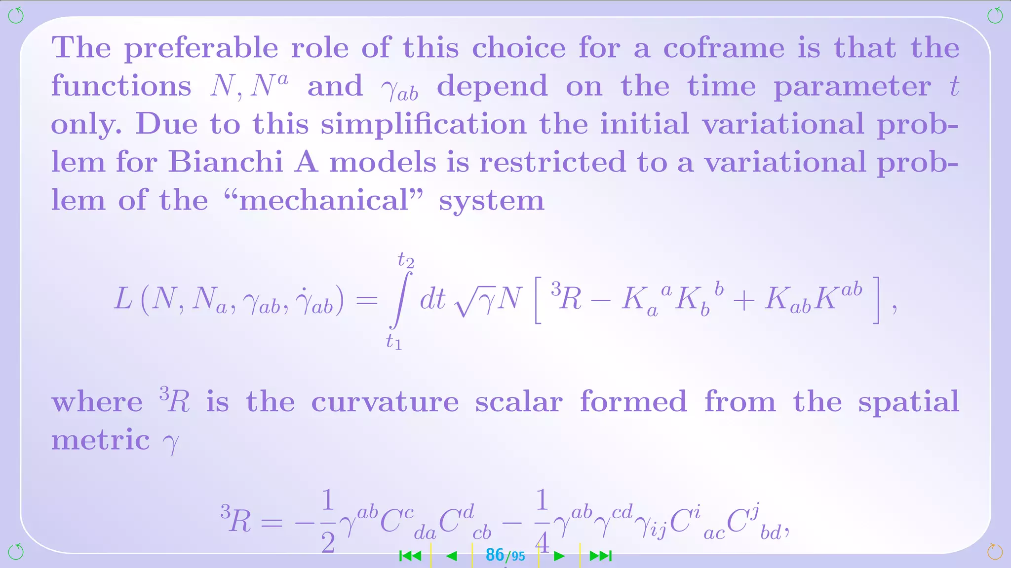 The preferable role of this choice for a coframe is that the
functions N, N a and γab depend on the time parameter t
only. Due to this simpliﬁcation the initial variational prob-
lem for Bianchi A models is restricted to a variational prob-
lem of the “mechanical” system
                                t2
                                       √       3
    L (N, Na , γab , γab ) =
                     ˙               dt γN     R − Ka a Kb b + Kab K ab ,
                               t1


where 3R is the curvature scalar formed from the spatial
metric γ
                   1                  1
             3
              R = − γ ab C cda C dcb − γ ab γ cd γij C i ac C jbd ,
                   2      ´        86 4 ¹/95
 