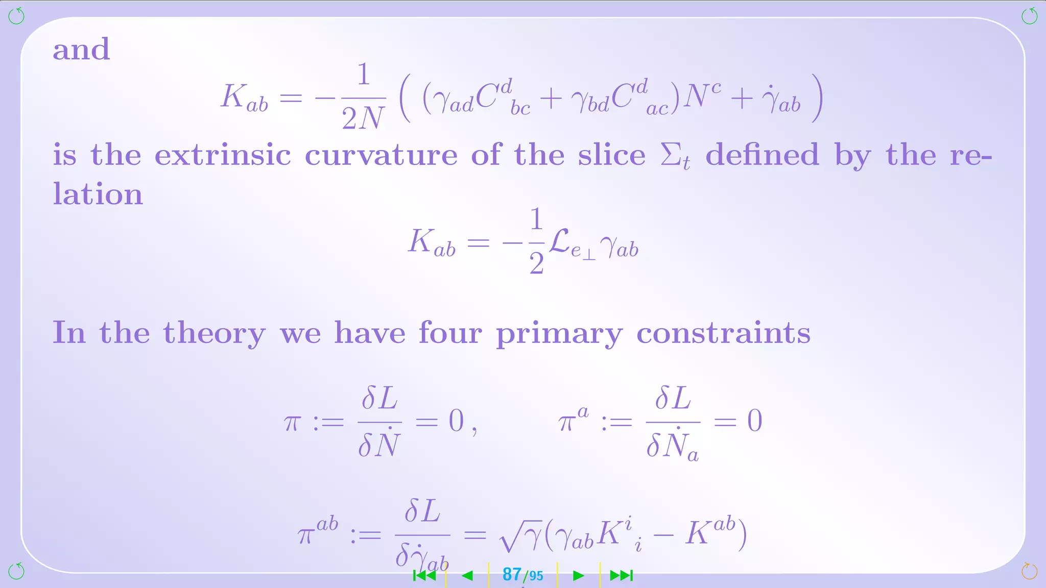 and
                    1
          Kab = −       (γad C dbc + γbd C dac )N c + γab
                                                      ˙
                   2N
is the extrinsic curvature of the slice Σt deﬁned by the re-
lation
                                  1
                       Kab = − Le⊥ γab
                                  2

In the theory we have four primary constraints

                     δL                            δL
              π :=      = 0,             π a :=        =0
                      ˙
                     δN                             ˙
                                                  δ Na
                          δL    √
               π ab :=         = γ(γab K i i − K ab )
                         δ γab
                           ˙
                           ´    87 /95  ¹
 