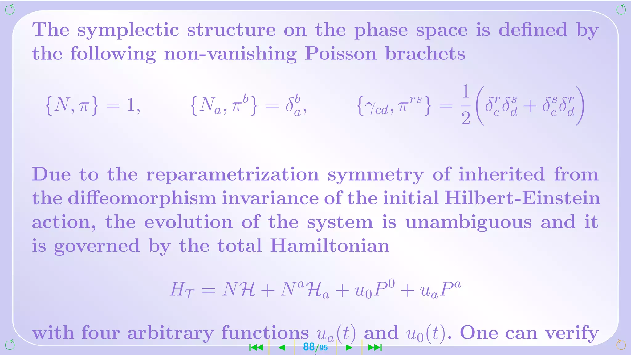 The symplectic structure on the phase space is deﬁned by
the following non-vanishing Poisson brachets
                                                            1 r s
 {N, π} = 1,     {Na , π b } = δa ,
                                b
                                          {γcd , π rs } =            s r
                                                              δ δ + δc δd
                                                            2 c d

Due to the reparametrization symmetry of inherited from
the diﬀeomorphism invariance of the initial Hilbert-Einstein
action, the evolution of the system is unambiguous and it
is governed by the total Hamiltonian

               HT = N H + N a Ha + u0 P 0 + ua P a

with four arbitrary functions ua (t) and u0 (t). One can verify
                          ´       88/95    ¹
 