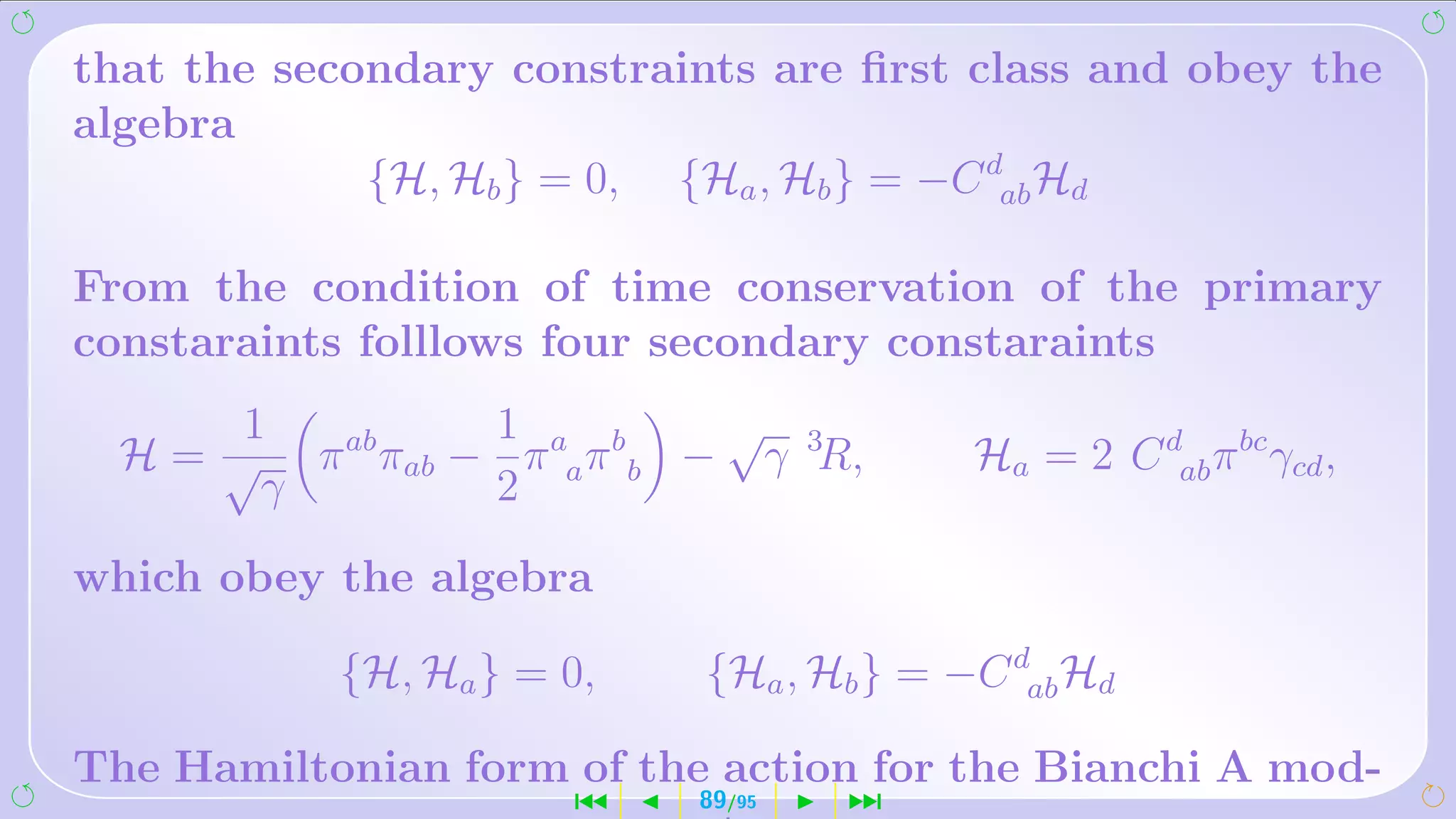 that the secondary constraints are ﬁrst class and obey the
algebra
             {H, Hb } = 0, {Ha , Hb } = −C dab Hd

From the condition of time conservation of the primary
constaraints folllows four secondary constaraints
       1          1            √
  H = √ π ab πab − π aa π b b − γ 3R,      Ha = 2 C dab π bc γcd ,
        γ         2

which obey the algebra

            {H, Ha } = 0,    {Ha , Hb } = −C dab Hd

The Hamiltonian form of the action for the Bianchi A mod-
                       ´     89/95   ¹
 