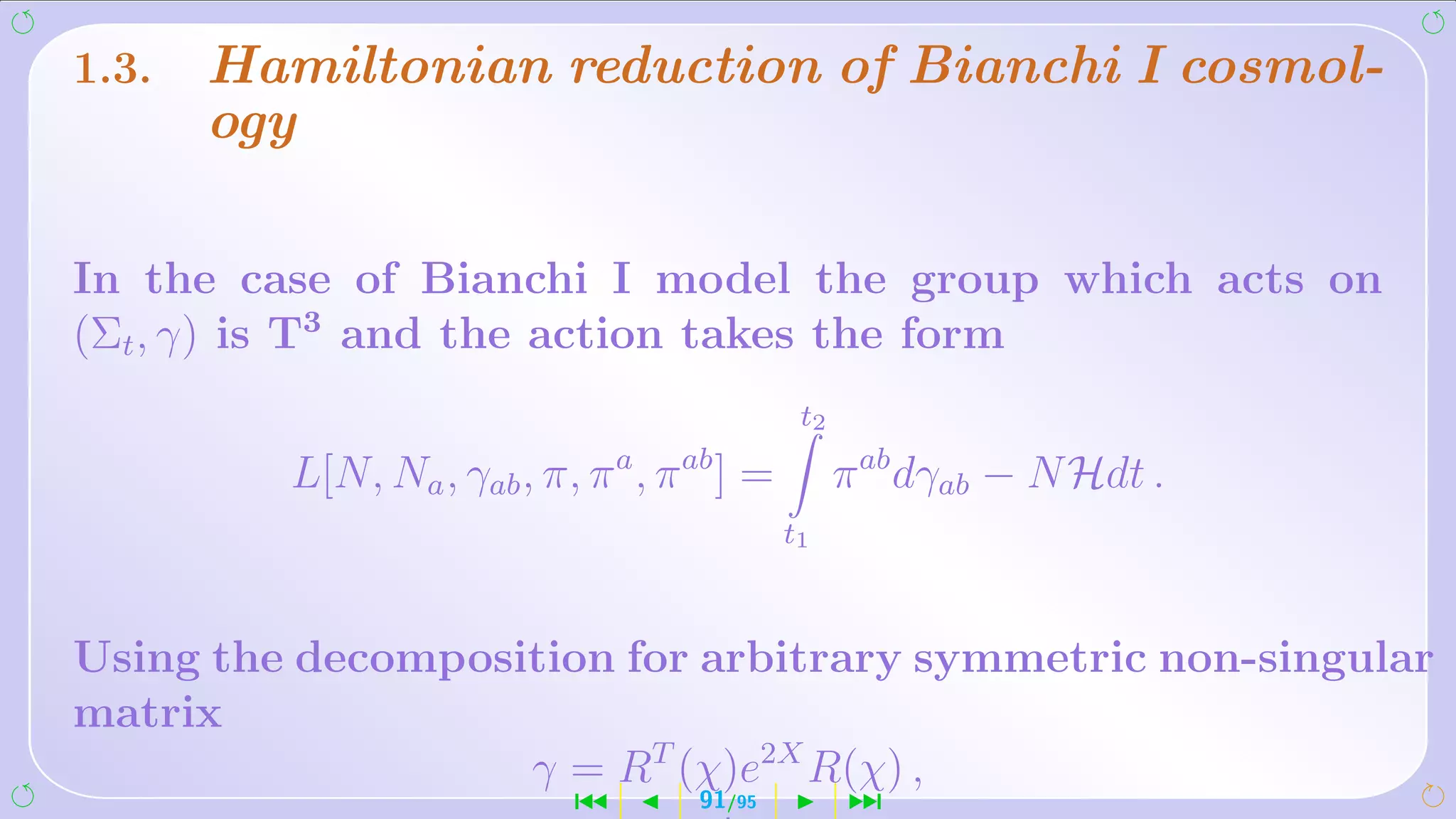 1.3.   Hamiltonian reduction of Bianchi I cosmol-
       ogy

In the case of Bianchi I model the group which acts on
(Σt , γ) is T3 and the action takes the form
                                            t2
                              a   ab
          L[N, Na , γab , π, π , π ] =           π ab dγab − N Hdt .
                                           t1



Using the decomposition for arbitrary symmetric non-singular
matrix
                   γ = RT (χ)e2X R(χ) ,
                          ´        91/95         ¹
 
