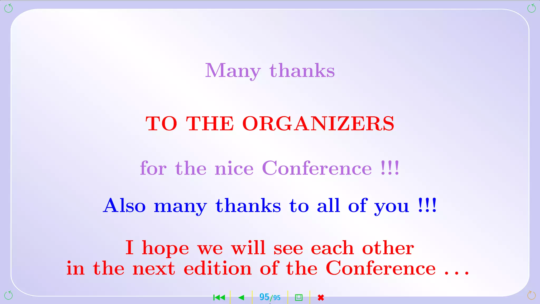 Many thanks

        TO THE ORGANIZERS

       for the nice Conference !!!
   Also many thanks to all of you !!!

      I hope we will see each other
in the next edition of the Conference . . .
               ´    95/95   2   
 